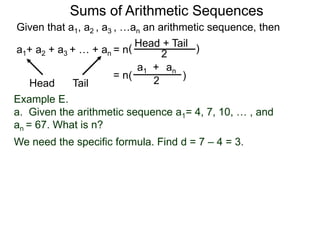 Given that a1, a2 , a3 , …an an arithmetic sequence, then
a1+ a2 + a3 + … + an = n
TailHead +
2
( )
ana1 +
2( )= n
Head Tail
Example E.
a. Given the arithmetic sequence a1= 4, 7, 10, … , and
an = 67. What is n?
We need the specific formula. Find d = 7 – 4 = 3.
Sums of Arithmetic Sequences
 