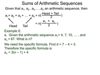 Given that a1, a2 , a3 , …an an arithmetic sequence, then
a1+ a2 + a3 + … + an = n
TailHead +
2
( )
ana1 +
2( )= n
Head Tail
Example E.
a. Given the arithmetic sequence a1= 4, 7, 10, … , and
an = 67. What is n?
We need the specific formula. Find d = 7 – 4 = 3.
Therefore the specific formula is
an = 3(n – 1) + 4
Sums of Arithmetic Sequences
 