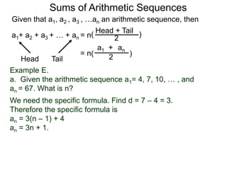 Given that a1, a2 , a3 , …an an arithmetic sequence, then
a1+ a2 + a3 + … + an = n
TailHead +
2
( )
ana1 +
2( )= n
Head Tail
Example E.
a. Given the arithmetic sequence a1= 4, 7, 10, … , and
an = 67. What is n?
We need the specific formula. Find d = 7 – 4 = 3.
Therefore the specific formula is
an = 3(n – 1) + 4
an = 3n + 1.
Sums of Arithmetic Sequences
 