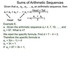 Given that a1, a2 , a3 , …an an arithmetic sequence, then
a1+ a2 + a3 + … + an = n
TailHead +
2
( )
ana1 +
2( )= n
Head Tail
Example E.
a. Given the arithmetic sequence a1= 4, 7, 10, … , and
an = 67. What is n?
We need the specific formula. Find d = 7 – 4 = 3.
Therefore the specific formula is
an = 3(n – 1) + 4
an = 3n + 1.
Sums of Arithmetic Sequences
If an = 67 = 3n + 1,
 