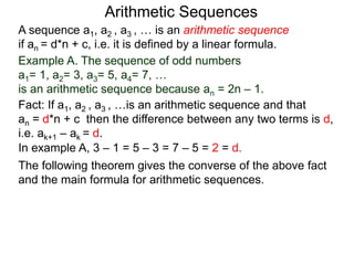 A sequence a1, a2 , a3 , … is an arithmetic sequence
if an = d*n + c, i.e. it is defined by a linear formula.
Example A. The sequence of odd numbers
a1= 1, a2= 3, a3= 5, a4= 7, …
is an arithmetic sequence because an = 2n – 1.
Fact: If a1, a2 , a3 , …is an arithmetic sequence and that
an = d*n + c then the difference between any two
neighboring terms is d, i.e. ak+1 – ak = d.
Arithmetic Sequences
The following theorem gives the converse of the above fact
and the main formula for arithmetic sequences.
In example A, 3 – 1 = 5 – 3 = 7 – 5 = 2 = d.
 