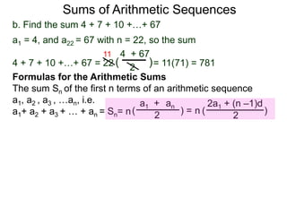 b. Find the sum 4 + 7 + 10 +…+ 67
a1 = 4, and a22 = 67 with n = 22, so the sum
4 + 7 + 10 +…+ 67 = 22 = 11(71) = 781
4 + 67
2
( )
11
Sums of Arithmetic Sequences
ana1 +
2( ) =
Formulas for the Arithmetic Sums
The sum Sn of the first n terms of an arithmetic sequence
a1, a2 , a3 , …an, i.e.
a1+ a2 + a3 + … + an = Sn= n
2a1 + (n –1)d
2
( )n
 