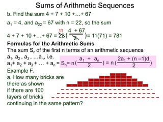 b. Find the sum 4 + 7 + 10 +…+ 67
a1 = 4, and a22 = 67 with n = 22, so the sum
4 + 7 + 10 +…+ 67 = 22 = 11(71) = 781
4 + 67
2
( )
11
Sums of Arithmetic Sequences
ana1 +
2( ) =
Formulas for the Arithmetic Sums
The sum Sn of the first n terms of an arithmetic sequence
a1, a2 , a3 , …an, i.e.
a1+ a2 + a3 + … + an = Sn= n
2a1 + (n –1)d
2
( )n
Example F.
a. How many bricks are
there as shown
if there are 100
layers of bricks
continuing in the same pattern?
 