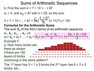 b. Find the sum 4 + 7 + 10 +…+ 67
a1 = 4, and a22 = 67 with n = 22, so the sum
4 + 7 + 10 +…+ 67 = 22 = 11(71) = 781
4 + 67
2
( )
11
Sums of Arithmetic Sequences
ana1 +
2( ) =
Formulas for the Arithmetic Sums
The sum Sn of the first n terms of an arithmetic sequence
a1, a2 , a3 , …an, i.e.
a1+ a2 + a3 + … + an = Sn= n
2a1 + (n –1)d
2
( )n
Example F.
a. How many bricks are
there as shown
if there are 100
layers of bricks
continuing in the same pattern?
The 1st layer has 3 = 1 x 3 bricks the 2nd layer has 6 = 2 x 3
bricks, etc..,
 