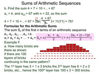 b. Find the sum 4 + 7 + 10 +…+ 67
a1 = 4, and a22 = 67 with n = 22, so the sum
4 + 7 + 10 +…+ 67 = 22 = 11(71) = 781
4 + 67
2
( )
11
Sums of Arithmetic Sequences
ana1 +
2( ) =
Formulas for the Arithmetic Sums
The sum Sn of the first n terms of an arithmetic sequence
a1, a2 , a3 , …an, i.e.
a1+ a2 + a3 + … + an = Sn= n
2a1 + (n –1)d
2
( )n
Example F.
a. How many bricks are
there as shown
if there are 100
layers of bricks
continuing in the same pattern?
The 1st layer has 3 = 1 x 3 bricks the 2nd layer has 6 = 2 x 3
bricks, etc.., hence the 100th layer has 100 x 3 = 300 bricks.
 