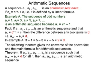 A sequence a1, a2 , a3 , … is an arithmetic sequence
if an = d*n + c, i.e. it is defined by a linear formula.
Example A. The sequence of odd numbers
a1= 1, a2= 3, a3= 5, a4= 7, …
is an arithmetic sequence because an = 2n – 1.
Fact: If a1, a2 , a3 , …is an arithmetic sequence and that
an = d*n + c then the difference between any two
neighboring terms is d, i.e. ak+1 – ak = d.
Arithmetic Sequences
Theorem: If a1, a2 , a3 , …an is a sequence such that
an+1 – an = d for all n, then a1, a2, a3,… is an arithmetic
sequence
The following theorem gives the converse of the above fact
and the main formula for arithmetic sequences.
In example A, 3 – 1 = 5 – 3 = 7 – 5 = 2 = d.
 