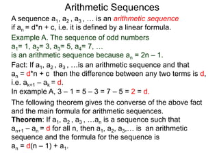 A sequence a1, a2 , a3 , … is an arithmetic sequence
if an = d*n + c, i.e. it is defined by a linear formula.
Example A. The sequence of odd numbers
a1= 1, a2= 3, a3= 5, a4= 7, …
is an arithmetic sequence because an = 2n – 1.
Fact: If a1, a2 , a3 , …is an arithmetic sequence and that
an = d*n + c then the difference between any two
neighboring terms is d, i.e. ak+1 – ak = d.
Arithmetic Sequences
Theorem: If a1, a2 , a3 , …an is a sequence such that
an+1 – an = d for all n, then a1, a2, a3,… is an arithmetic
sequence and the formula for the sequence is
an = d(n – 1) + a1.
The following theorem gives the converse of the above fact
and the main formula for arithmetic sequences.
In example A, 3 – 1 = 5 – 3 = 7 – 5 = 2 = d.
 