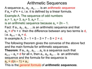 A sequence a1, a2 , a3 , … is an arithmetic sequence
if an = d*n + c, i.e. it is defined by a linear formula.
Example A. The sequence of odd numbers
a1= 1, a2= 3, a3= 5, a4= 7, …
is an arithmetic sequence because an = 2n – 1.
Fact: If a1, a2 , a3 , …is an arithmetic sequence and that
an = d*n + c then the difference between any two
neighboring terms is d, i.e. ak+1 – ak = d.
Arithmetic Sequences
Theorem: If a1, a2 , a3 , …an is a sequence such that
an+1 – an = d for all n, then a1, a2, a3,… is an arithmetic
sequence and the formula for the sequence is
an = d(n – 1) + a1.
This is the general formula of arithmetic sequences.
The following theorem gives the converse of the above fact
and the main formula for arithmetic sequences.
In example A, 3 – 1 = 5 – 3 = 7 – 5 = 2 = d.
 