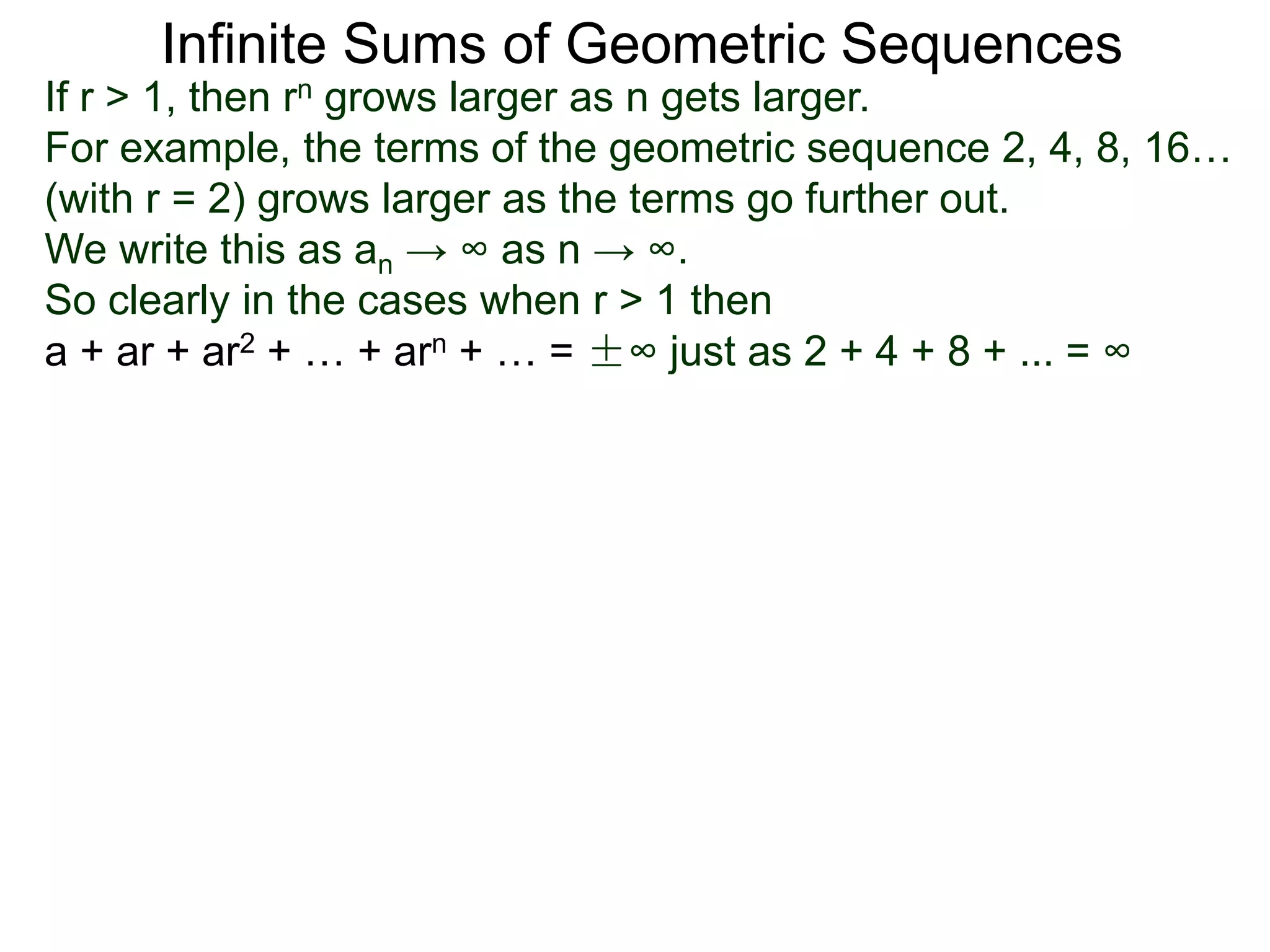 Infinite Sums of Geometric Sequences
If r > 1, then rn grows larger as n gets larger.
For example, the terms of the geometric sequence 2, 4, 8, 16…
(with r = 2) grows larger as the terms go further out.
We write this as an → ∞ as n → ∞.
So clearly in the cases when r > 1 then
a + ar + ar2 + … + arn + … = ±∞ just as 2 + 4 + 8 + ... = ∞
 