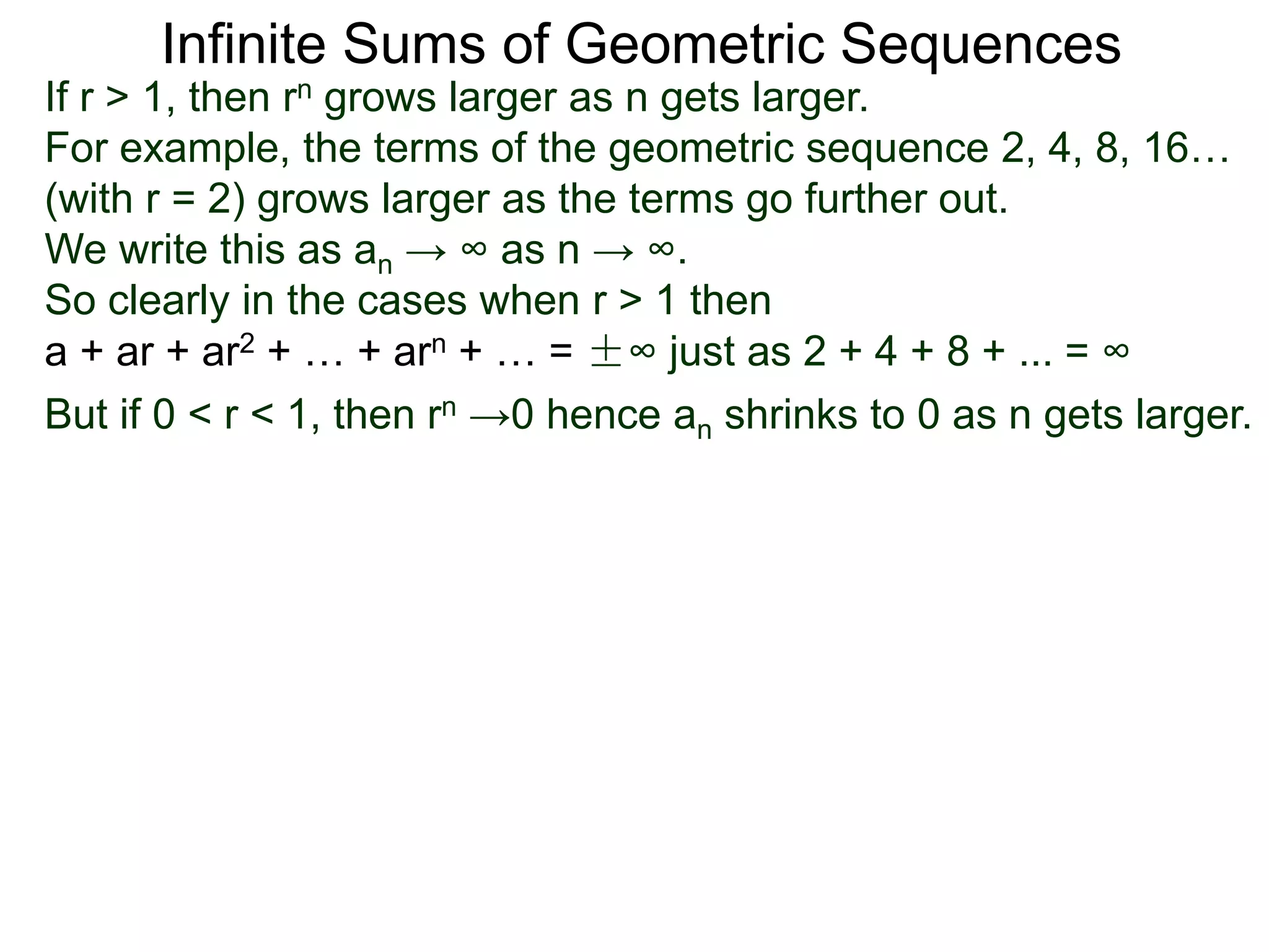 Infinite Sums of Geometric Sequences
If r > 1, then rn grows larger as n gets larger.
For example, the terms of the geometric sequence 2, 4, 8, 16…
(with r = 2) grows larger as the terms go further out.
We write this as an → ∞ as n → ∞.
So clearly in the cases when r > 1 then
a + ar + ar2 + … + arn + … = ±∞ just as 2 + 4 + 8 + ... = ∞
But if 0 < r < 1, then rn →0 hence an shrinks to 0 as n gets larger.
 