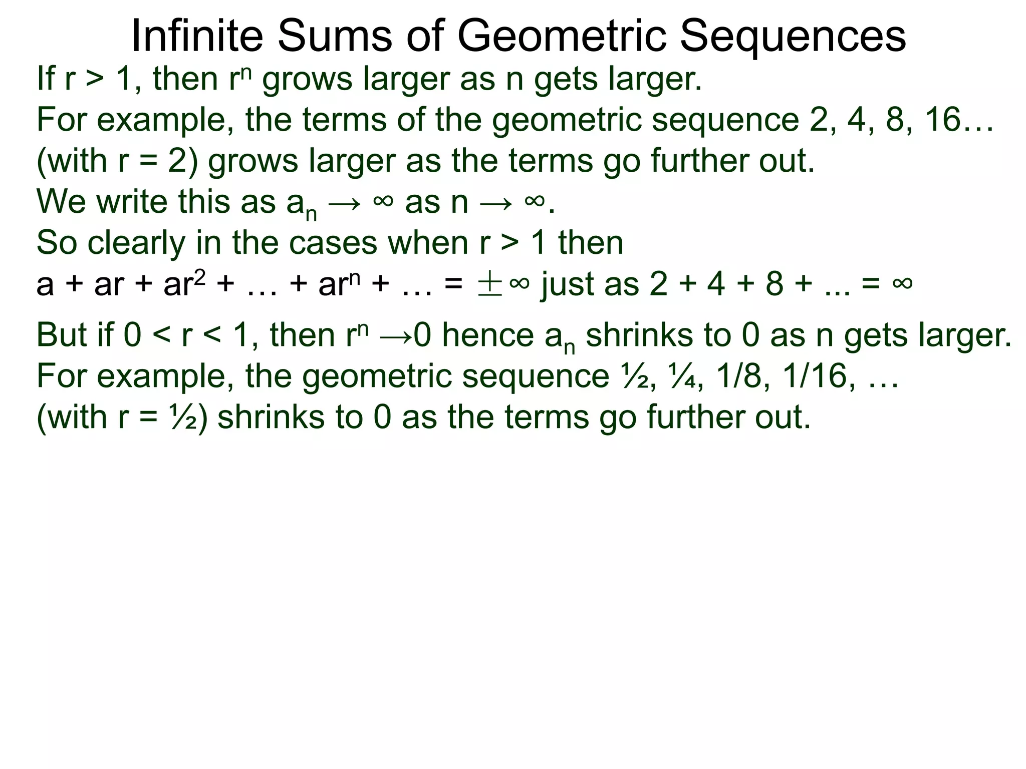 Infinite Sums of Geometric Sequences
If r > 1, then rn grows larger as n gets larger.
For example, the terms of the geometric sequence 2, 4, 8, 16…
(with r = 2) grows larger as the terms go further out.
We write this as an → ∞ as n → ∞.
So clearly in the cases when r > 1 then
a + ar + ar2 + … + arn + … = ±∞ just as 2 + 4 + 8 + ... = ∞
But if 0 < r < 1, then rn →0 hence an shrinks to 0 as n gets larger.
For example, the geometric sequence ½, ¼, 1/8, 1/16, …
(with r = ½) shrinks to 0 as the terms go further out.
 