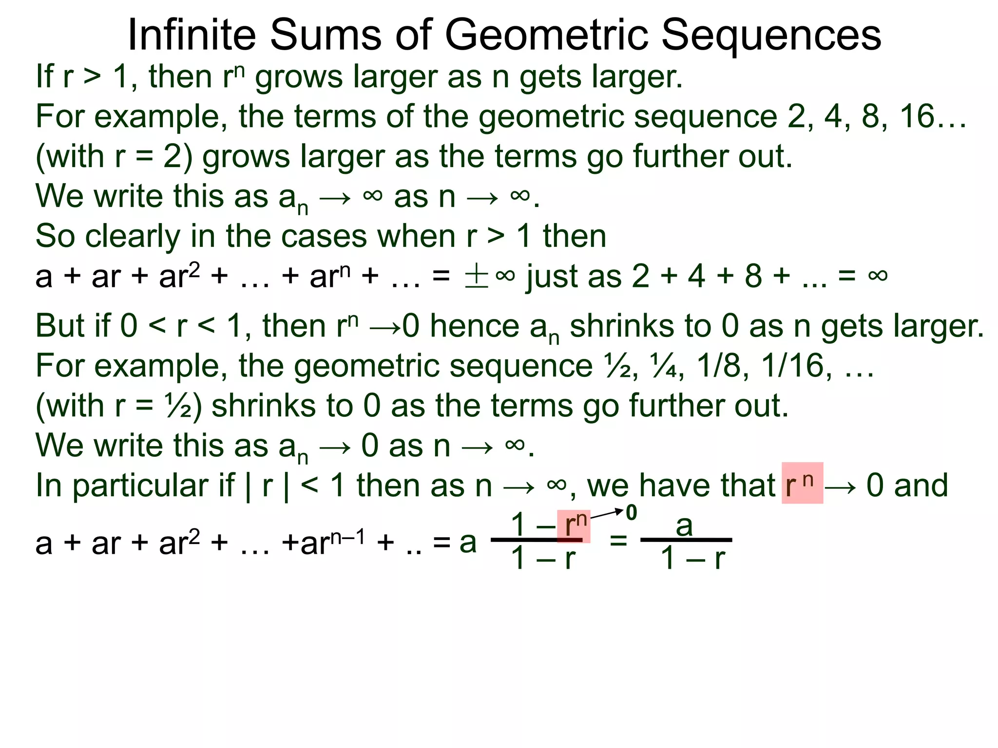 Infinite Sums of Geometric Sequences
If r > 1, then rn grows larger as n gets larger.
For example, the terms of the geometric sequence 2, 4, 8, 16…
(with r = 2) grows larger as the terms go further out.
We write this as an → ∞ as n → ∞.
So clearly in the cases when r > 1 then
a + ar + ar2 + … + arn + … = ±∞ just as 2 + 4 + 8 + ... = ∞
But if 0 < r < 1, then rn →0 hence an shrinks to 0 as n gets larger.
For example, the geometric sequence ½, ¼, 1/8, 1/16, …
(with r = ½) shrinks to 0 as the terms go further out.
We write this as an → 0 as n → ∞.
In particular if | r | < 1 then as n → ∞, we have that r n → 0 and
a
1 – rn
1 – ra + ar + ar2 + … +arn–1 + .. = =
a
1 – r
0
 
