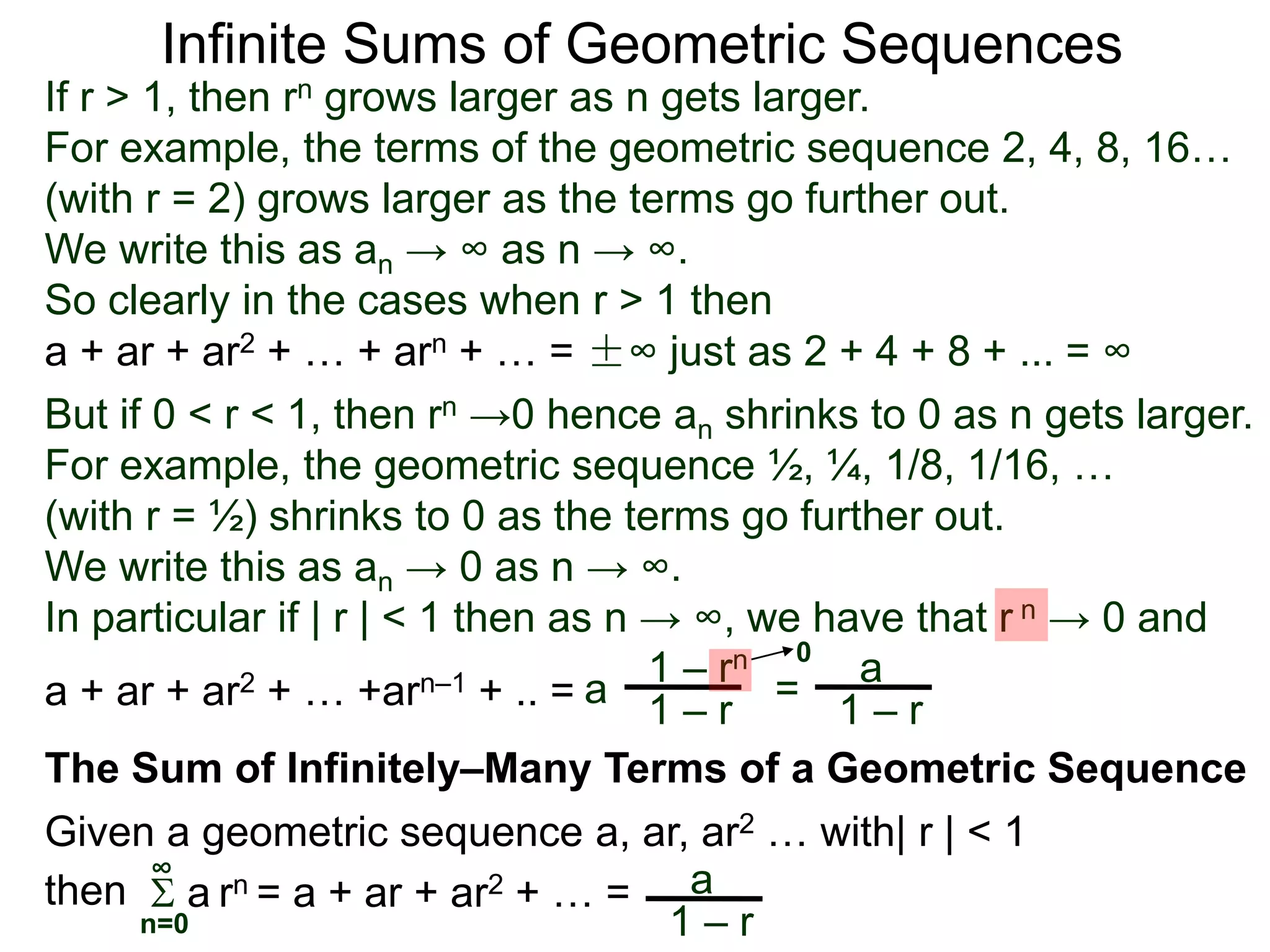 Infinite Sums of Geometric Sequences
If r > 1, then rn grows larger as n gets larger.
For example, the terms of the geometric sequence 2, 4, 8, 16…
(with r = 2) grows larger as the terms go further out.
We write this as an → ∞ as n → ∞.
So clearly in the cases when r > 1 then
The Sum of Infinitely–Many Terms of a Geometric Sequence
Given a geometric sequence a, ar, ar2 … with| r | < 1
a + ar + ar2 + … + arn + … = ±∞ just as 2 + 4 + 8 + ... = ∞
But if 0 < r < 1, then rn →0 hence an shrinks to 0 as n gets larger.
For example, the geometric sequence ½, ¼, 1/8, 1/16, …
(with r = ½) shrinks to 0 as the terms go further out.
We write this as an → 0 as n → ∞.
In particular if | r | < 1 then as n → ∞, we have that r n → 0 and
a
1 – rn
1 – ra + ar + ar2 + … +arn–1 + .. = =
a
1 – r
0
 a rn = a + ar + ar2 + … = a
1 – rn=0
∞
then
 