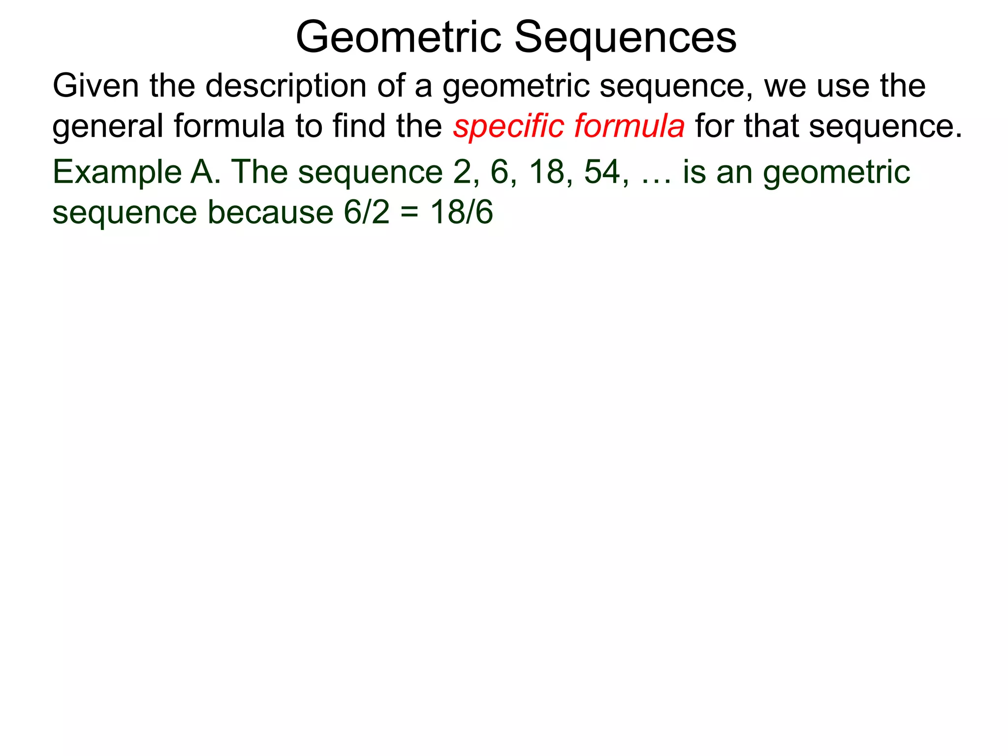 Example A. The sequence 2, 6, 18, 54, … is an geometric
sequence because 6/2 = 18/6
Geometric Sequences
Given the description of a geometric sequence, we use the
general formula to find the specific formula for that sequence.
 