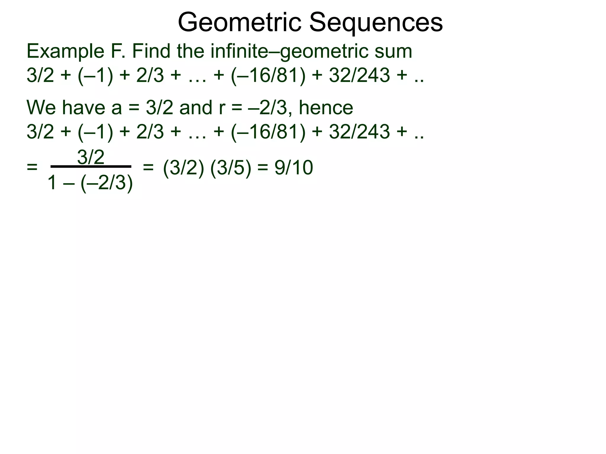 Geometric Sequences
Example F. Find the infinite–geometric sum
3/2 + (–1) + 2/3 + … + (–16/81) + 32/243 + ..
We have a = 3/2 and r = –2/3, hence
3/2 + (–1) + 2/3 + … + (–16/81) + 32/243 + ..
=
3/2
1 – (–2/3)
= (3/2) (3/5) = 9/10
 
