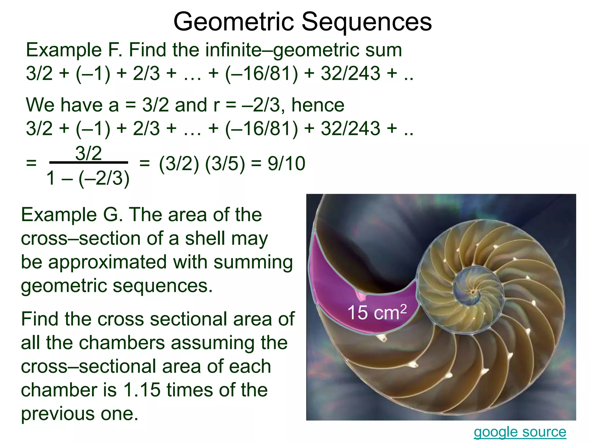 Geometric Sequences
Example G. The area of the
cross–section of a shell may
be approximated with summing
geometric sequences.
Find the cross sectional area of
all the chambers assuming the
cross–sectional area of each
chamber is 1.15 times of the
previous one.
google source
15 cm2
Example F. Find the infinite–geometric sum
3/2 + (–1) + 2/3 + … + (–16/81) + 32/243 + ..
We have a = 3/2 and r = –2/3, hence
3/2 + (–1) + 2/3 + … + (–16/81) + 32/243 + ..
=
3/2
1 – (–2/3)
= (3/2) (3/5) = 9/10
 