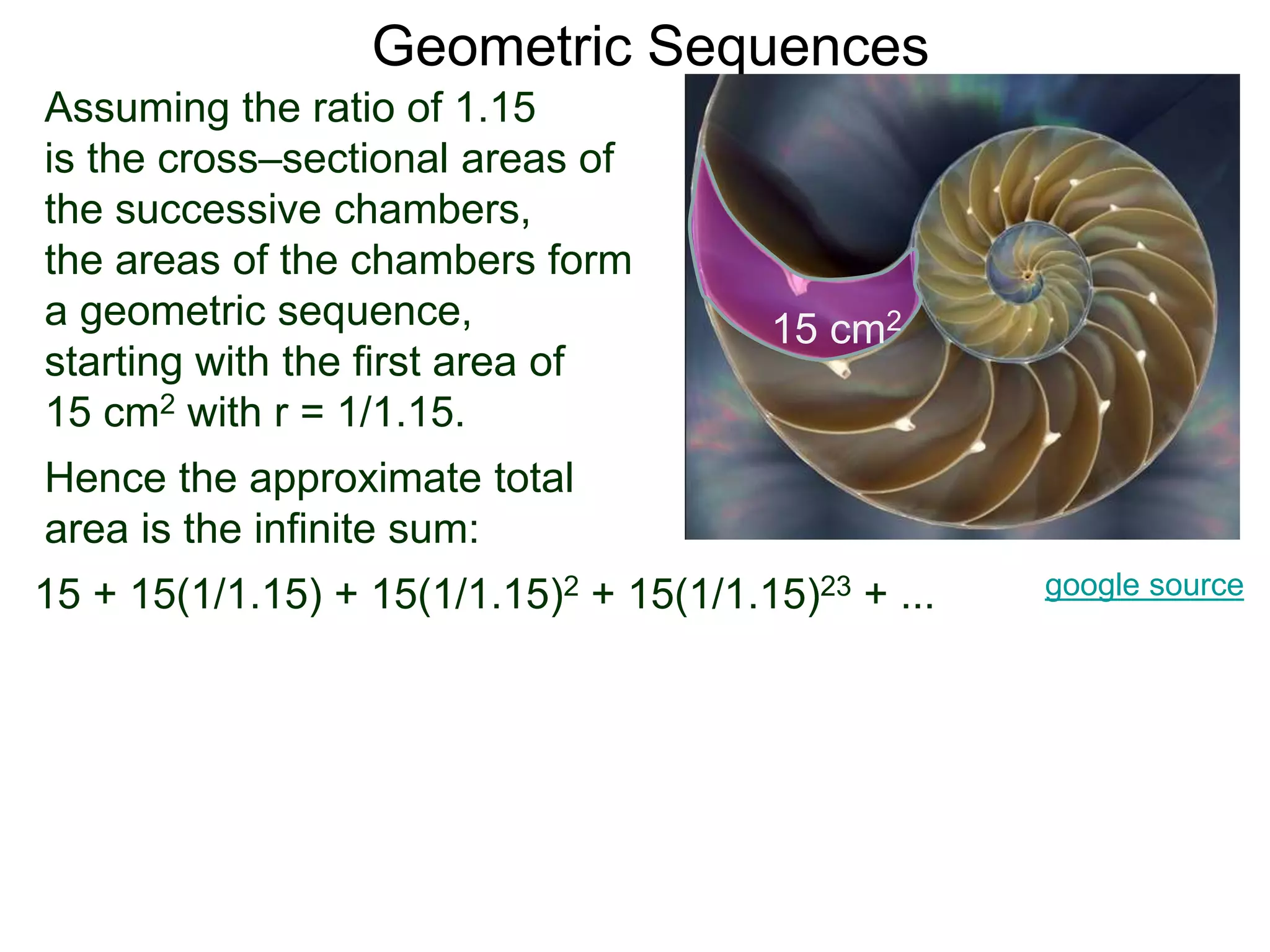 Geometric Sequences
Assuming the ratio of 1.15
is the cross–sectional areas of
the successive chambers,
the areas of the chambers form
a geometric sequence,
starting with the first area of
15 cm2 with r = 1/1.15.
google source
15 cm2
15 + 15(1/1.15) + 15(1/1.15)2 + 15(1/1.15)23 + ...
Hence the approximate total
area is the infinite sum:
 