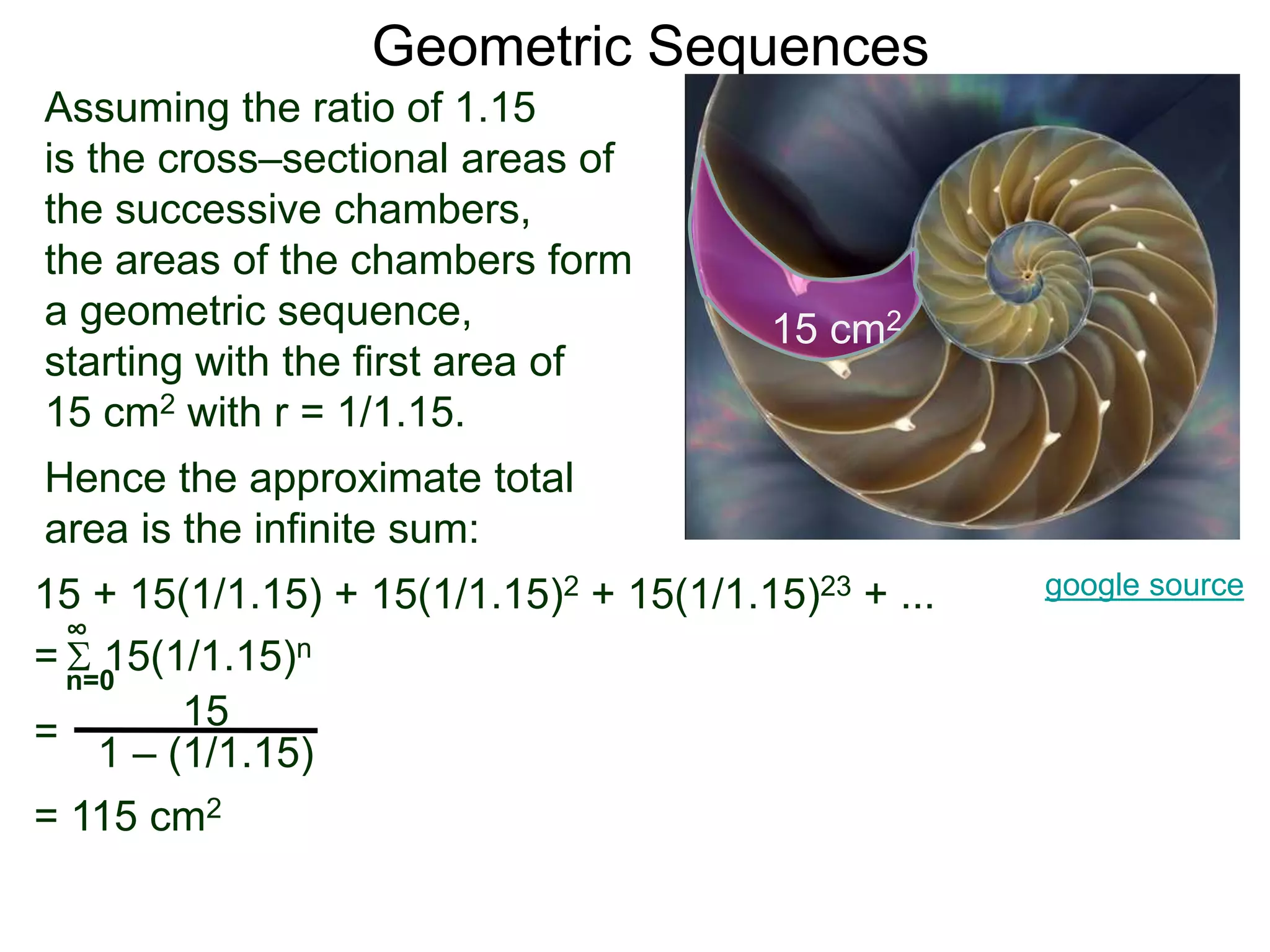 Geometric Sequences
Assuming the ratio of 1.15
is the cross–sectional areas of
the successive chambers,
the areas of the chambers form
a geometric sequence,
starting with the first area of
15 cm2 with r = 1/1.15.
google source
15 cm2
Hence the approximate total
area is the infinite sum:
15
1 – (1/1.15)
n=0
∞
15 + 15(1/1.15) + 15(1/1.15)2 + 15(1/1.15)23 + ...
=  15(1/1.15)n
=
= 115 cm2
 
