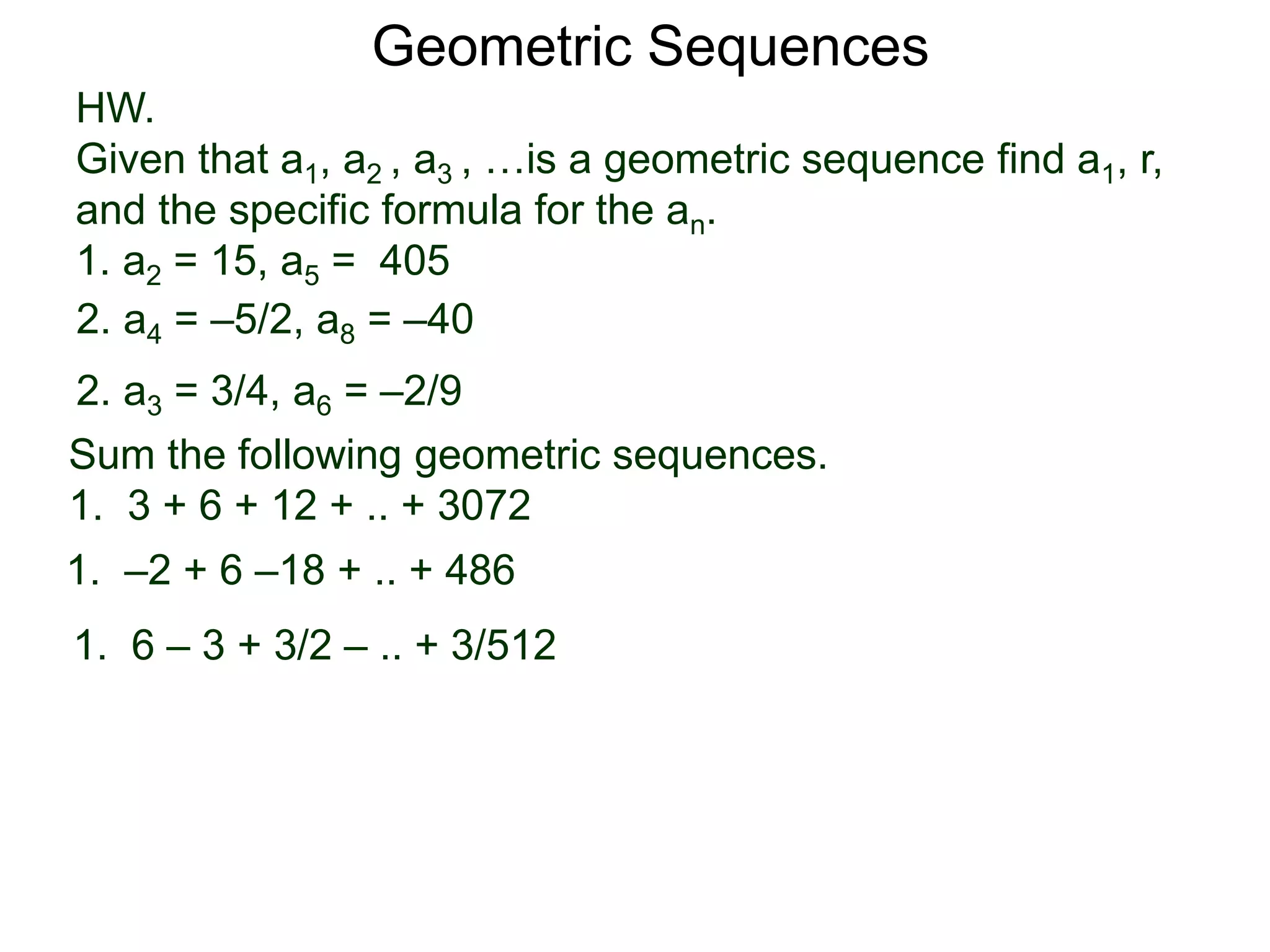 Geometric Sequences
HW.
Given that a1, a2 , a3 , …is a geometric sequence find a1, r,
and the specific formula for the an.
1. a2 = 15, a5 = 405
2. a3 = 3/4, a6 = –2/9
2. a4 = –5/2, a8 = –40
Sum the following geometric sequences.
1. 3 + 6 + 12 + .. + 3072
1. –2 + 6 –18 + .. + 486
1. 6 – 3 + 3/2 – .. + 3/512
 