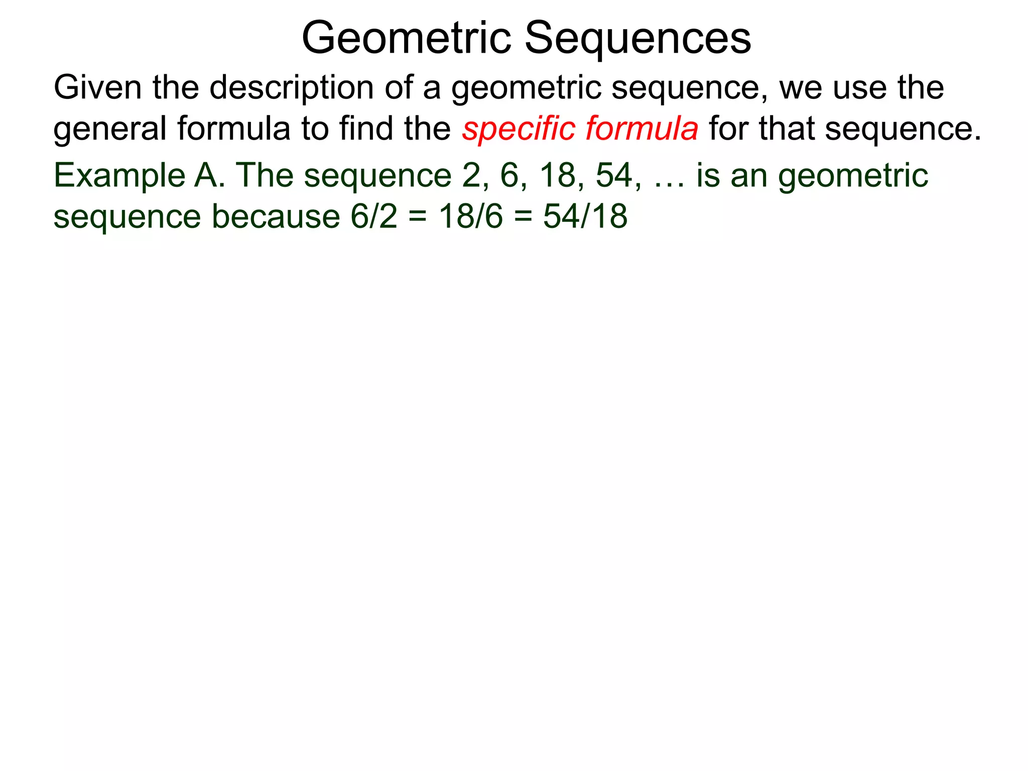 Example A. The sequence 2, 6, 18, 54, … is an geometric
sequence because 6/2 = 18/6 = 54/18
Geometric Sequences
Given the description of a geometric sequence, we use the
general formula to find the specific formula for that sequence.
 