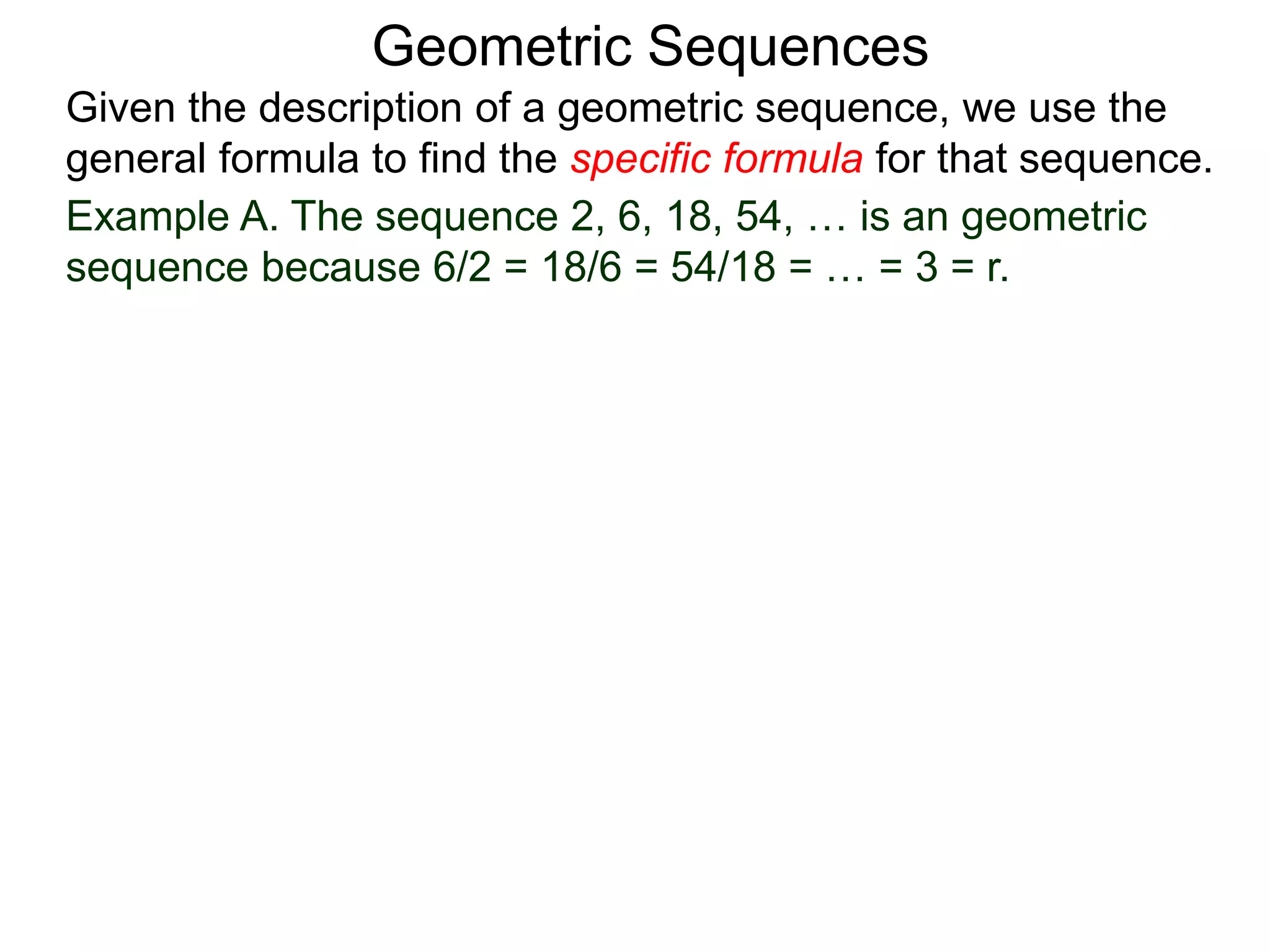 Example A. The sequence 2, 6, 18, 54, … is an geometric
sequence because 6/2 = 18/6 = 54/18 = … = 3 = r.
Geometric Sequences
Given the description of a geometric sequence, we use the
general formula to find the specific formula for that sequence.
 