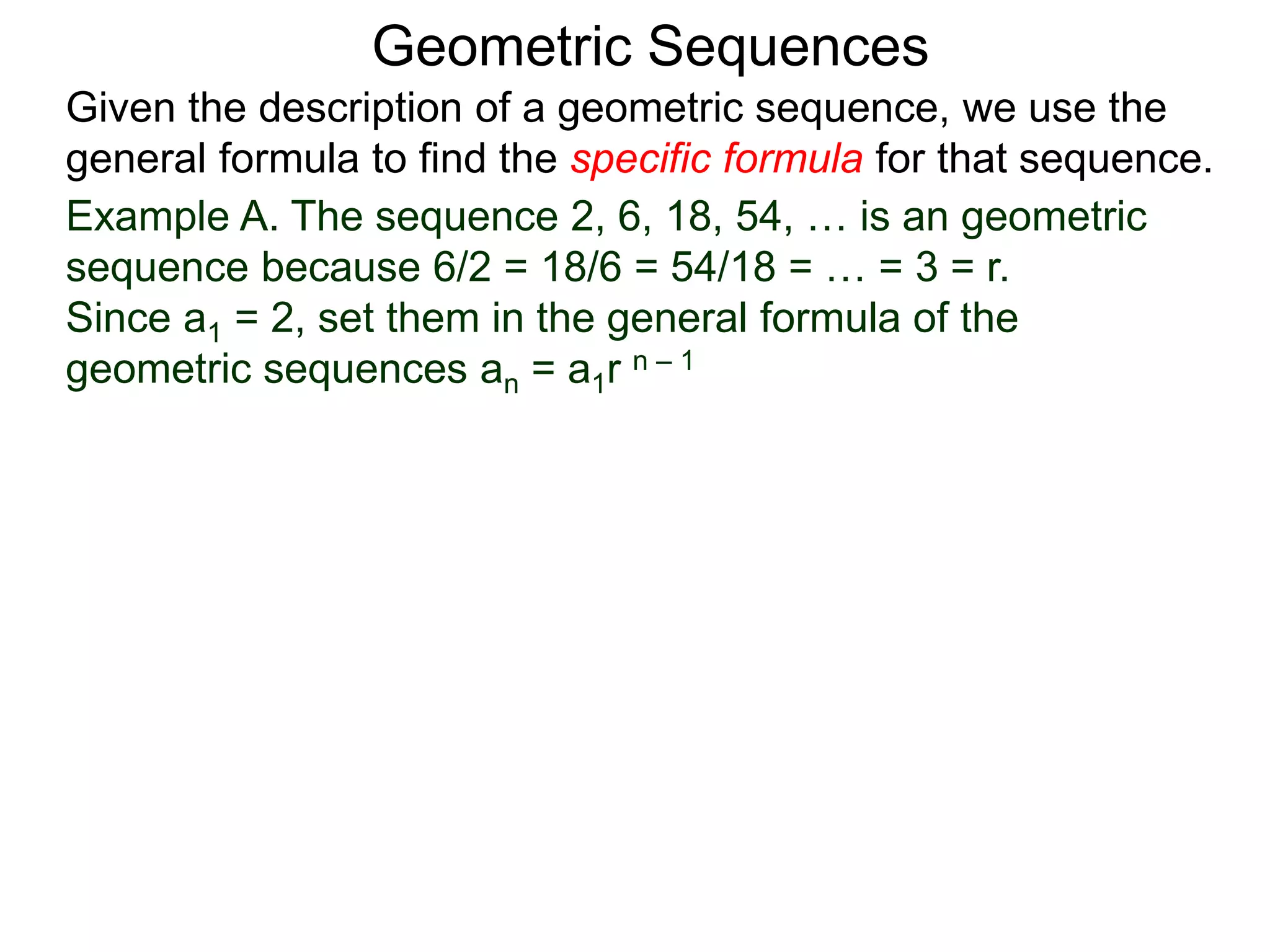 Example A. The sequence 2, 6, 18, 54, … is an geometric
sequence because 6/2 = 18/6 = 54/18 = … = 3 = r.
Since a1 = 2, set them in the general formula of the
geometric sequences an = a1r n – 1
Geometric Sequences
Given the description of a geometric sequence, we use the
general formula to find the specific formula for that sequence.
 