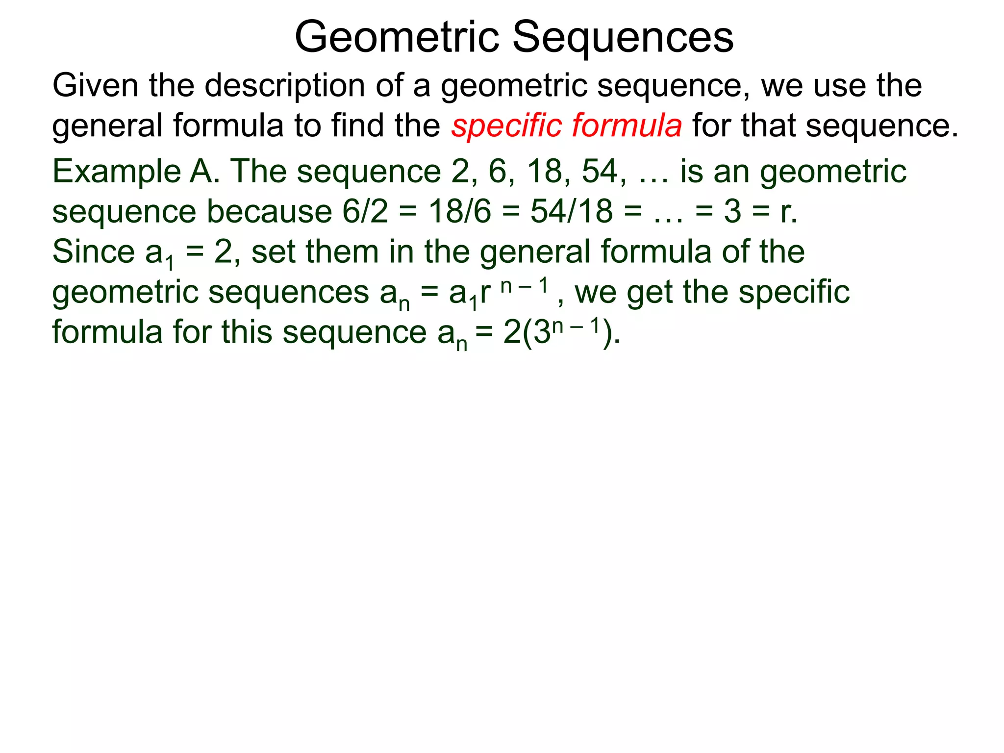 Example A. The sequence 2, 6, 18, 54, … is an geometric
sequence because 6/2 = 18/6 = 54/18 = … = 3 = r.
Since a1 = 2, set them in the general formula of the
geometric sequences an = a1r n – 1 , we get the specific
formula for this sequence an = 2(3n – 1).
Geometric Sequences
Given the description of a geometric sequence, we use the
general formula to find the specific formula for that sequence.
 