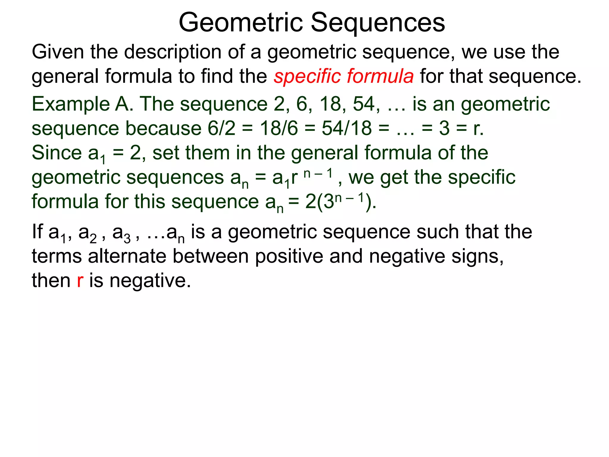 Example A. The sequence 2, 6, 18, 54, … is an geometric
sequence because 6/2 = 18/6 = 54/18 = … = 3 = r.
Since a1 = 2, set them in the general formula of the
geometric sequences an = a1r n – 1 , we get the specific
formula for this sequence an = 2(3n – 1).
Geometric Sequences
If a1, a2 , a3 , …an is a geometric sequence such that the
terms alternate between positive and negative signs,
then r is negative.
Given the description of a geometric sequence, we use the
general formula to find the specific formula for that sequence.
 