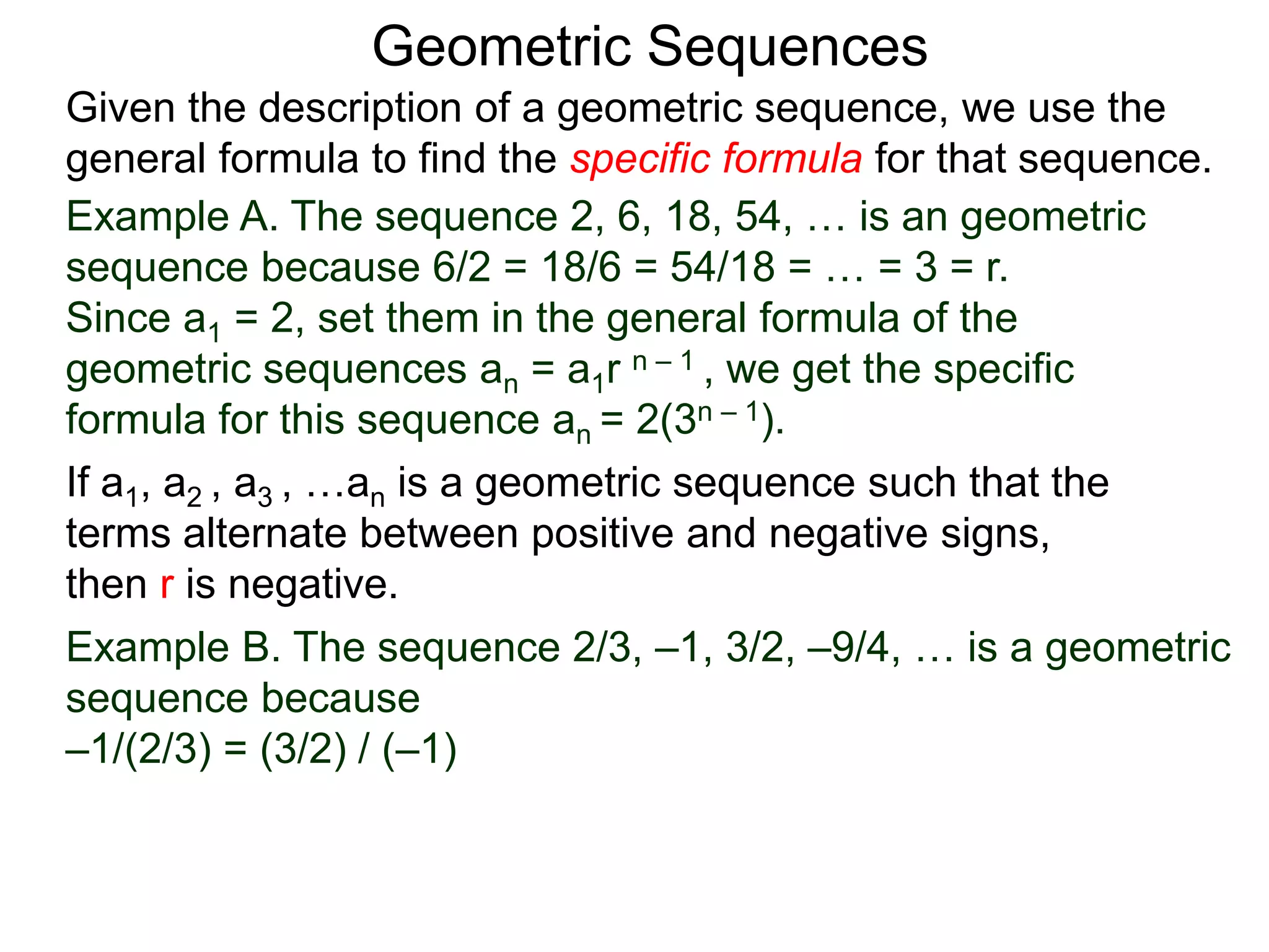 Example A. The sequence 2, 6, 18, 54, … is an geometric
sequence because 6/2 = 18/6 = 54/18 = … = 3 = r.
Since a1 = 2, set them in the general formula of the
geometric sequences an = a1r n – 1 , we get the specific
formula for this sequence an = 2(3n – 1).
Geometric Sequences
If a1, a2 , a3 , …an is a geometric sequence such that the
terms alternate between positive and negative signs,
then r is negative.
Example B. The sequence 2/3, –1, 3/2, –9/4, … is a geometric
sequence because
–1/(2/3) = (3/2) / (–1)
Given the description of a geometric sequence, we use the
general formula to find the specific formula for that sequence.
 