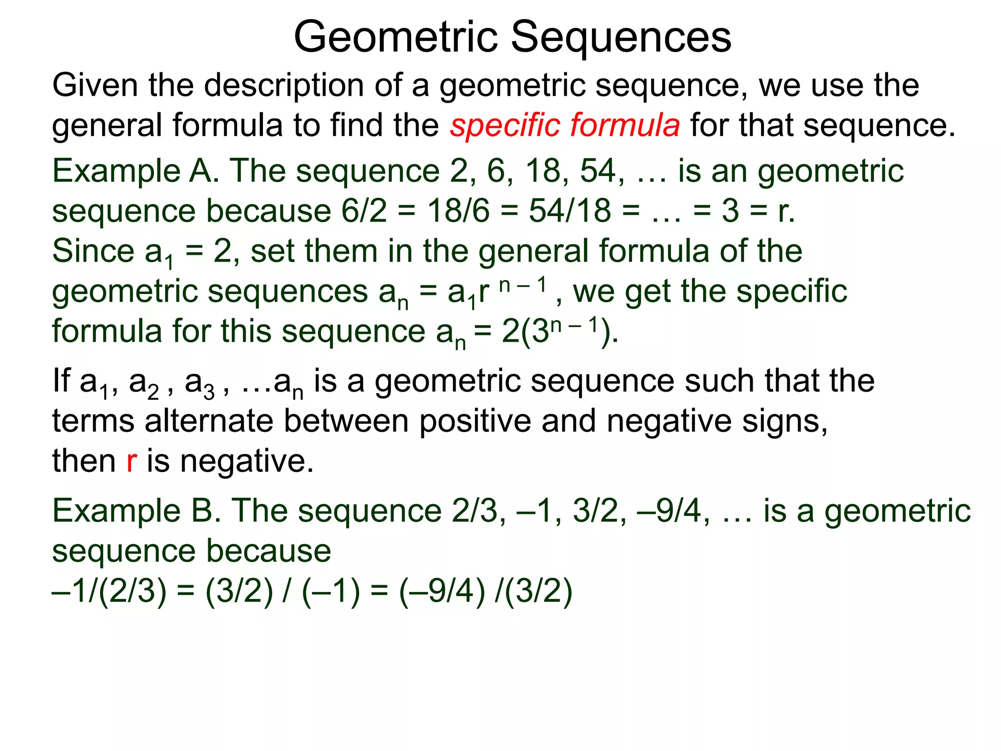 Example A. The sequence 2, 6, 18, 54, … is an geometric
sequence because 6/2 = 18/6 = 54/18 = … = 3 = r.
Since a1 = 2, set them in the general formula of the
geometric sequences an = a1r n – 1 , we get the specific
formula for this sequence an = 2(3n – 1).
Geometric Sequences
If a1, a2 , a3 , …an is a geometric sequence such that the
terms alternate between positive and negative signs,
then r is negative.
Example B. The sequence 2/3, –1, 3/2, –9/4, … is a geometric
sequence because
–1/(2/3) = (3/2) / (–1) = (–9/4) /(3/2)
Given the description of a geometric sequence, we use the
general formula to find the specific formula for that sequence.
 