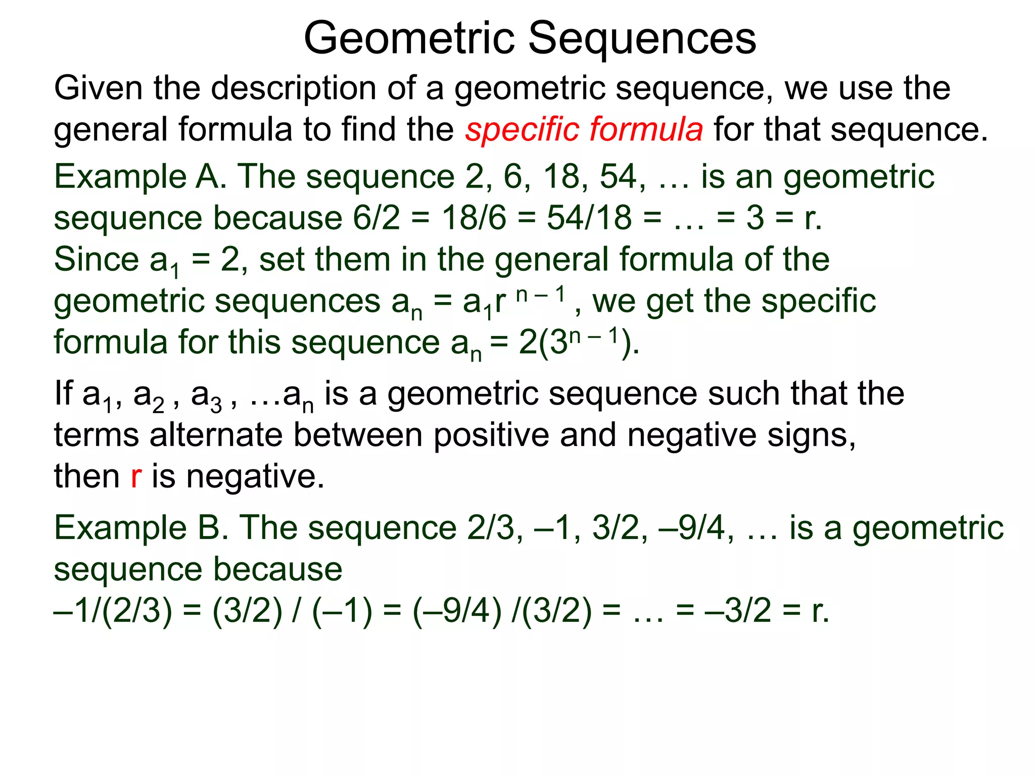 Example A. The sequence 2, 6, 18, 54, … is an geometric
sequence because 6/2 = 18/6 = 54/18 = … = 3 = r.
Since a1 = 2, set them in the general formula of the
geometric sequences an = a1r n – 1 , we get the specific
formula for this sequence an = 2(3n – 1).
Geometric Sequences
If a1, a2 , a3 , …an is a geometric sequence such that the
terms alternate between positive and negative signs,
then r is negative.
Example B. The sequence 2/3, –1, 3/2, –9/4, … is a geometric
sequence because
–1/(2/3) = (3/2) / (–1) = (–9/4) /(3/2) = … = –3/2 = r.
Given the description of a geometric sequence, we use the
general formula to find the specific formula for that sequence.
 