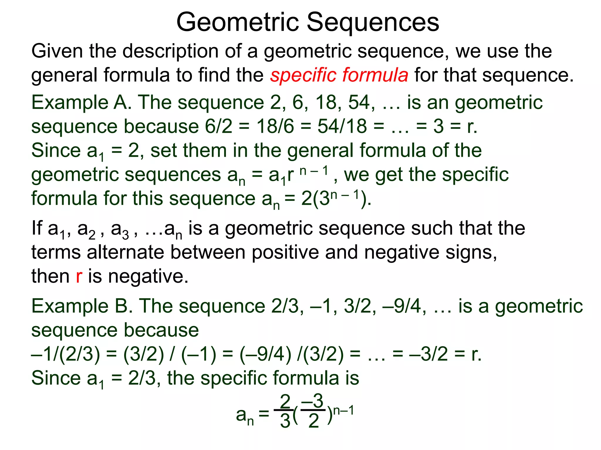 Example A. The sequence 2, 6, 18, 54, … is an geometric
sequence because 6/2 = 18/6 = 54/18 = … = 3 = r.
Since a1 = 2, set them in the general formula of the
geometric sequences an = a1r n – 1 , we get the specific
formula for this sequence an = 2(3n – 1).
Geometric Sequences
If a1, a2 , a3 , …an is a geometric sequence such that the
terms alternate between positive and negative signs,
then r is negative.
Example B. The sequence 2/3, –1, 3/2, –9/4, … is a geometric
sequence because
–1/(2/3) = (3/2) / (–1) = (–9/4) /(3/2) = … = –3/2 = r.
Since a1 = 2/3, the specific formula is
an = ( )n–12
3 2
–3
Given the description of a geometric sequence, we use the
general formula to find the specific formula for that sequence.
 