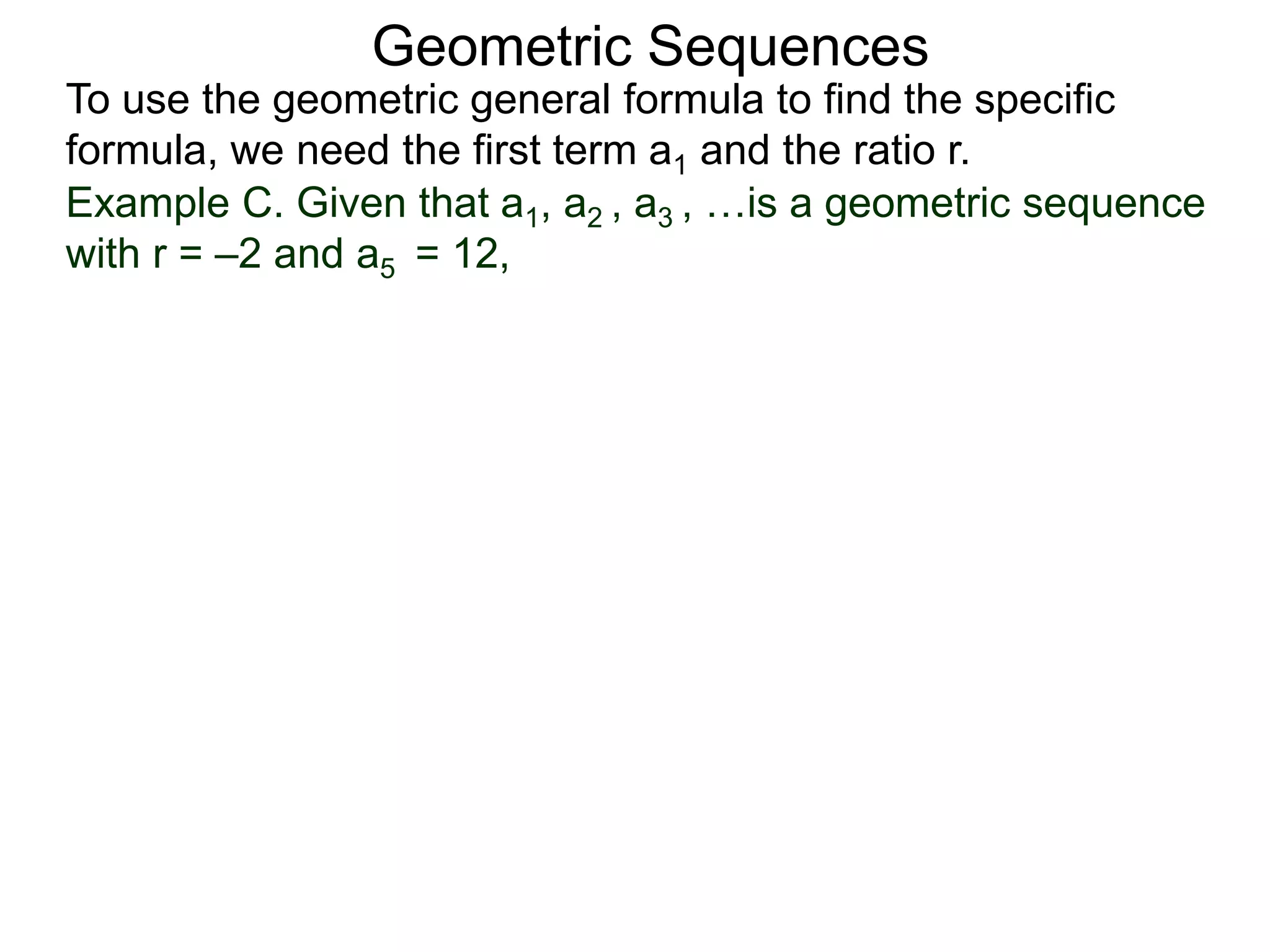 Example C. Given that a1, a2 , a3 , …is a geometric sequence
with r = –2 and a5 = 12,
Geometric Sequences
To use the geometric general formula to find the specific
formula, we need the first term a1 and the ratio r.
 