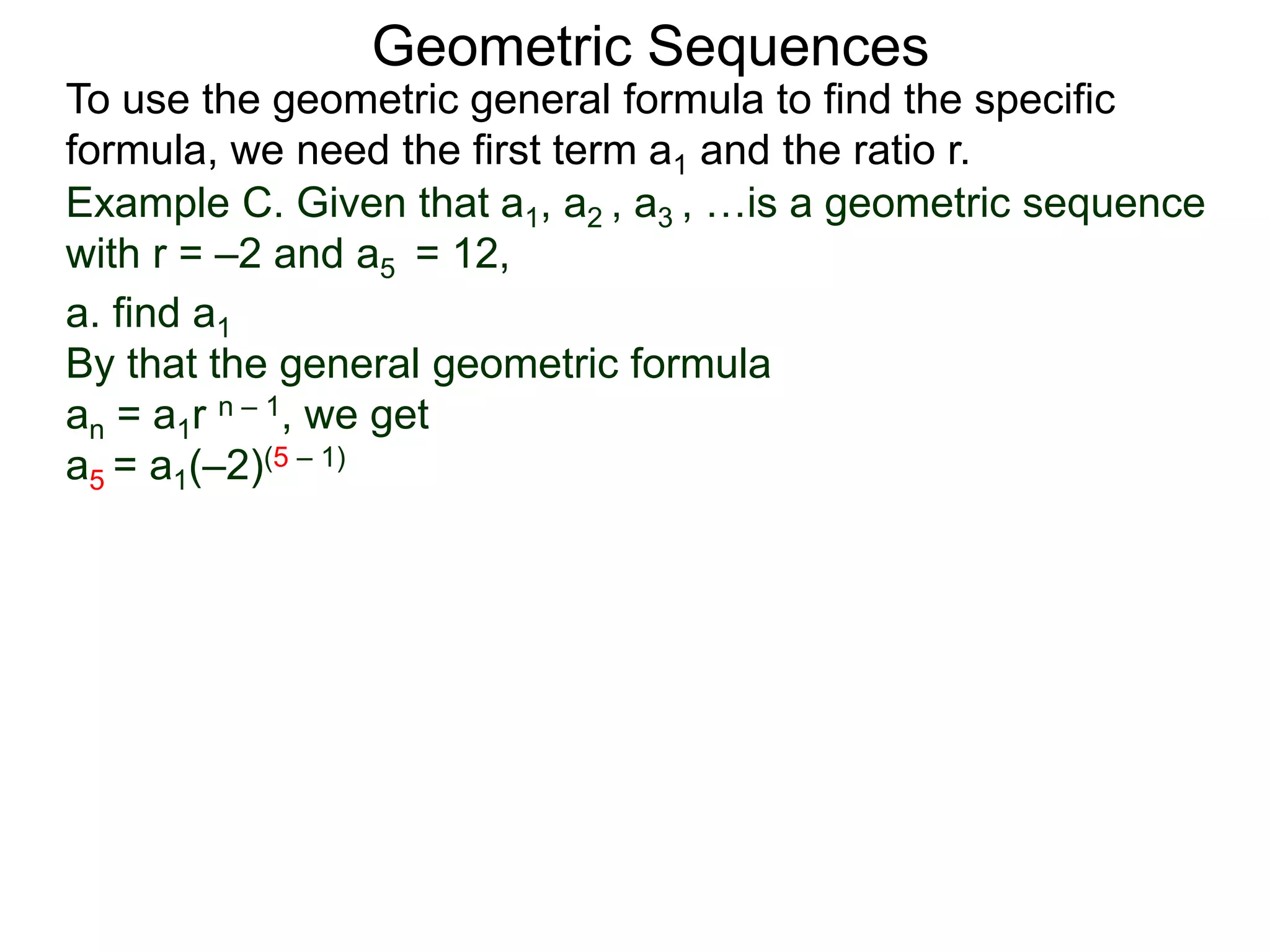 Example C. Given that a1, a2 , a3 , …is a geometric sequence
with r = –2 and a5 = 12,
a. find a1
By that the general geometric formula
an = a1r n – 1, we get
a5 = a1(–2)(5 – 1)
Geometric Sequences
To use the geometric general formula to find the specific
formula, we need the first term a1 and the ratio r.
 