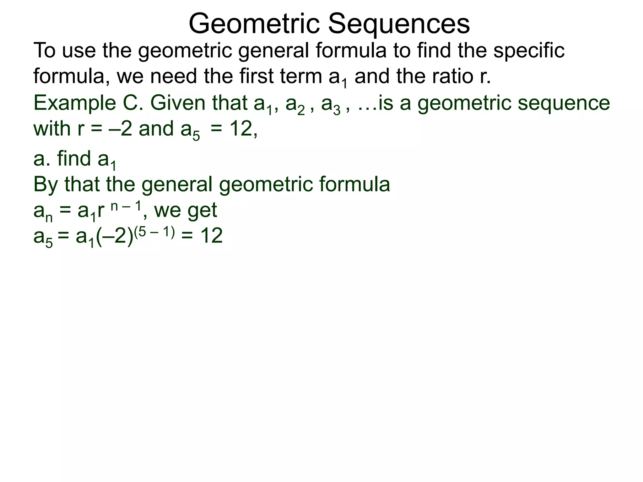 Example C. Given that a1, a2 , a3 , …is a geometric sequence
with r = –2 and a5 = 12,
a. find a1
By that the general geometric formula
an = a1r n – 1, we get
a5 = a1(–2)(5 – 1) = 12
Geometric Sequences
To use the geometric general formula to find the specific
formula, we need the first term a1 and the ratio r.
 