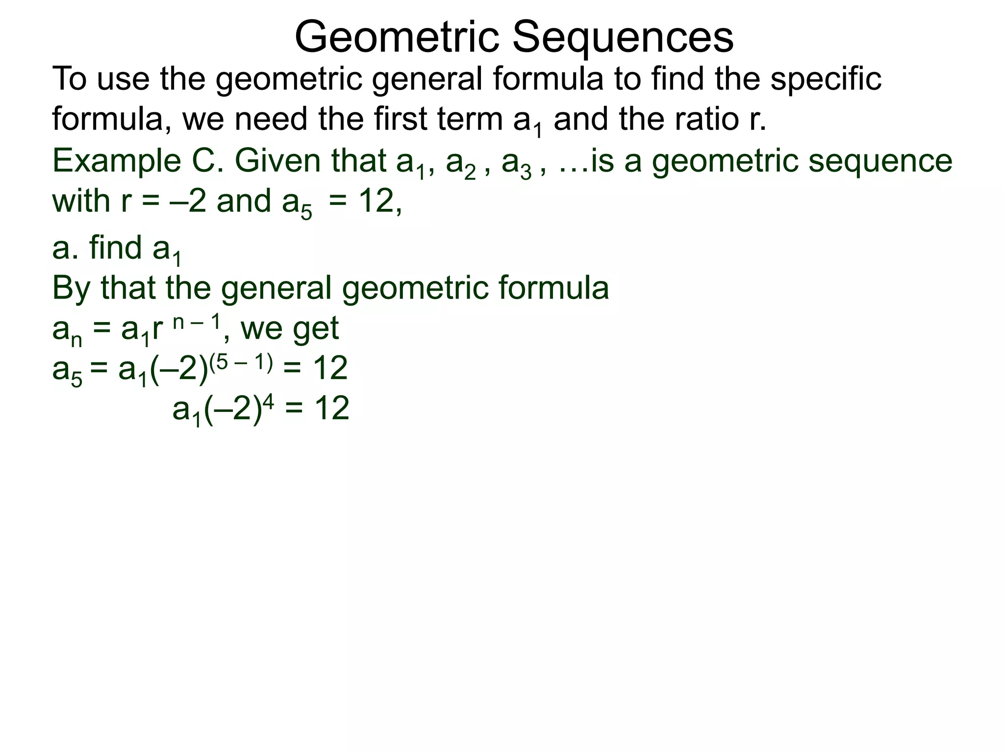Example C. Given that a1, a2 , a3 , …is a geometric sequence
with r = –2 and a5 = 12,
a. find a1
By that the general geometric formula
an = a1r n – 1, we get
a5 = a1(–2)(5 – 1) = 12
a1(–2)4 = 12
Geometric Sequences
To use the geometric general formula to find the specific
formula, we need the first term a1 and the ratio r.
 