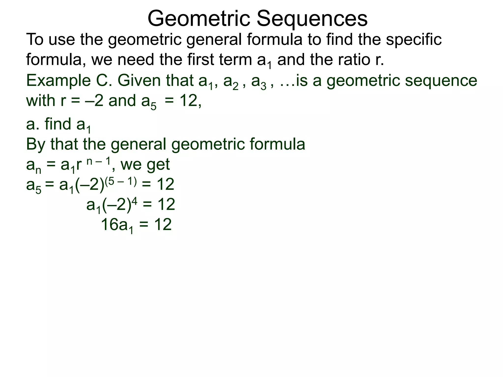 Example C. Given that a1, a2 , a3 , …is a geometric sequence
with r = –2 and a5 = 12,
a. find a1
By that the general geometric formula
an = a1r n – 1, we get
a5 = a1(–2)(5 – 1) = 12
a1(–2)4 = 12
16a1 = 12
Geometric Sequences
To use the geometric general formula to find the specific
formula, we need the first term a1 and the ratio r.
 