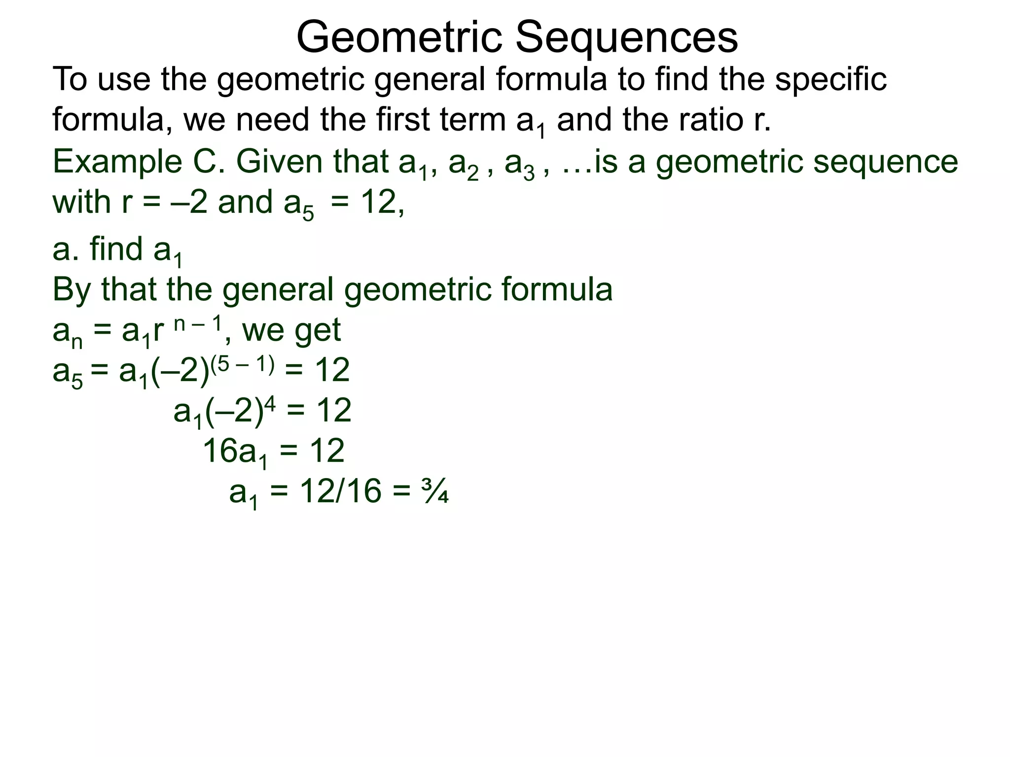 Example C. Given that a1, a2 , a3 , …is a geometric sequence
with r = –2 and a5 = 12,
a. find a1
By that the general geometric formula
an = a1r n – 1, we get
a5 = a1(–2)(5 – 1) = 12
a1(–2)4 = 12
16a1 = 12
a1 = 12/16 = ¾
Geometric Sequences
To use the geometric general formula to find the specific
formula, we need the first term a1 and the ratio r.
 