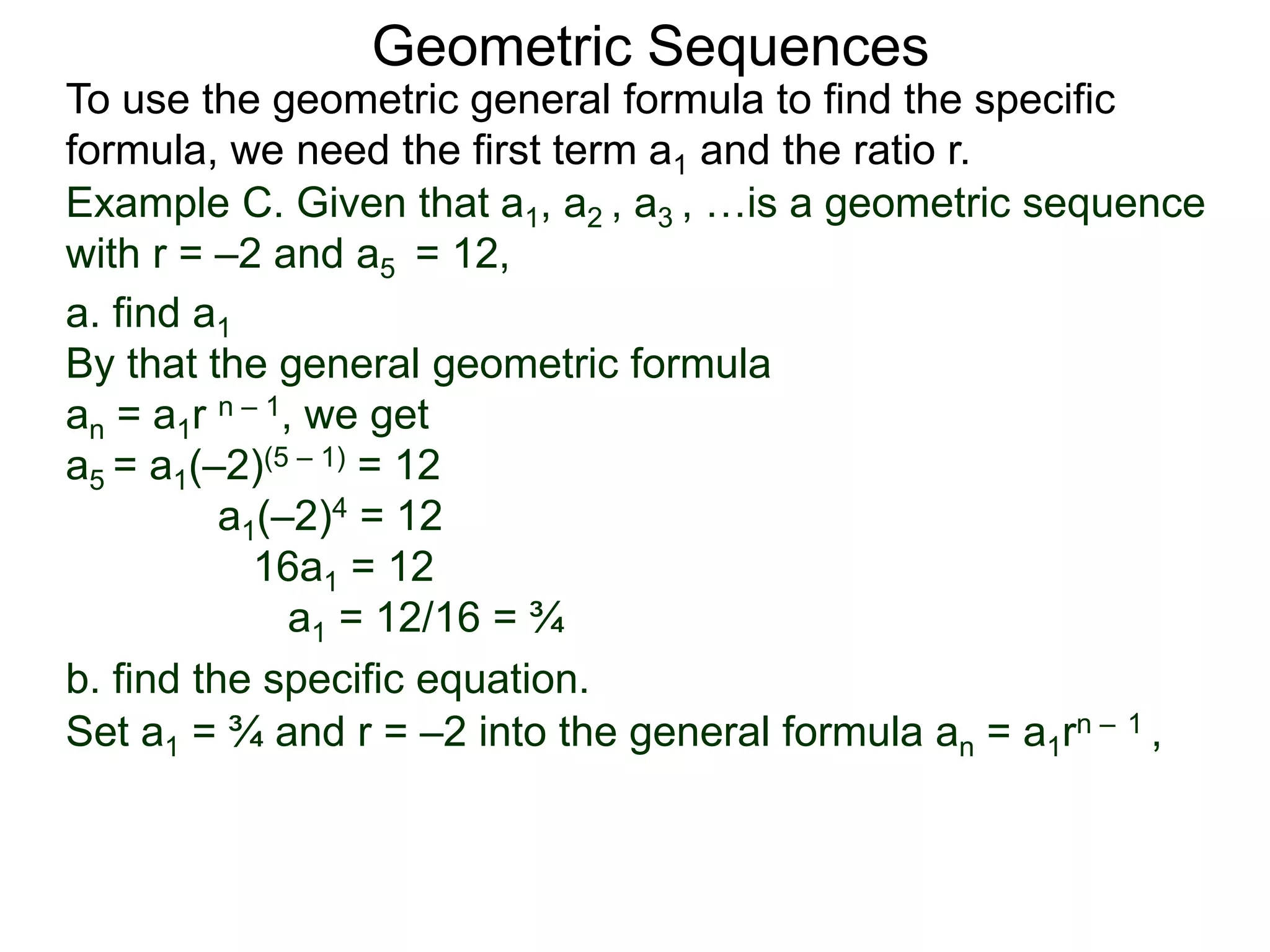 Example C. Given that a1, a2 , a3 , …is a geometric sequence
with r = –2 and a5 = 12,
a. find a1
By that the general geometric formula
an = a1r n – 1, we get
a5 = a1(–2)(5 – 1) = 12
a1(–2)4 = 12
16a1 = 12
a1 = 12/16 = ¾
Geometric Sequences
To use the geometric general formula to find the specific
formula, we need the first term a1 and the ratio r.
b. find the specific equation.
Set a1 = ¾ and r = –2 into the general formula an = a1rn – 1 ,
 