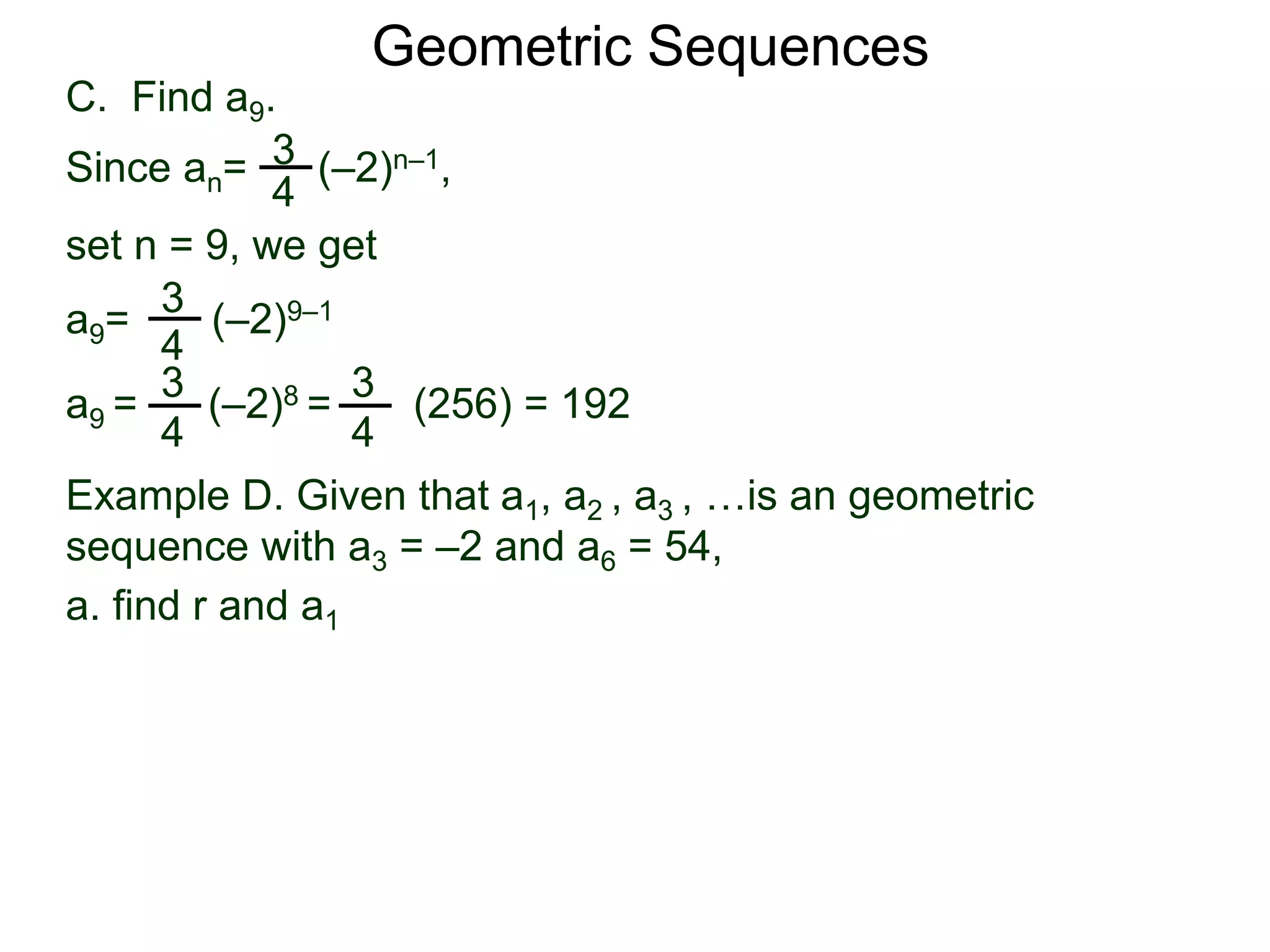 set n = 9, we get
C. Find a9.
3
4
a9= (–2)9–1
a9 = (–2)8 = (256) = 192
3
4
Geometric Sequences
3
4
Since an= (–2)n–1,
3
4
Example D. Given that a1, a2 , a3 , …is an geometric
sequence with a3 = –2 and a6 = 54,
a. find r and a1
 