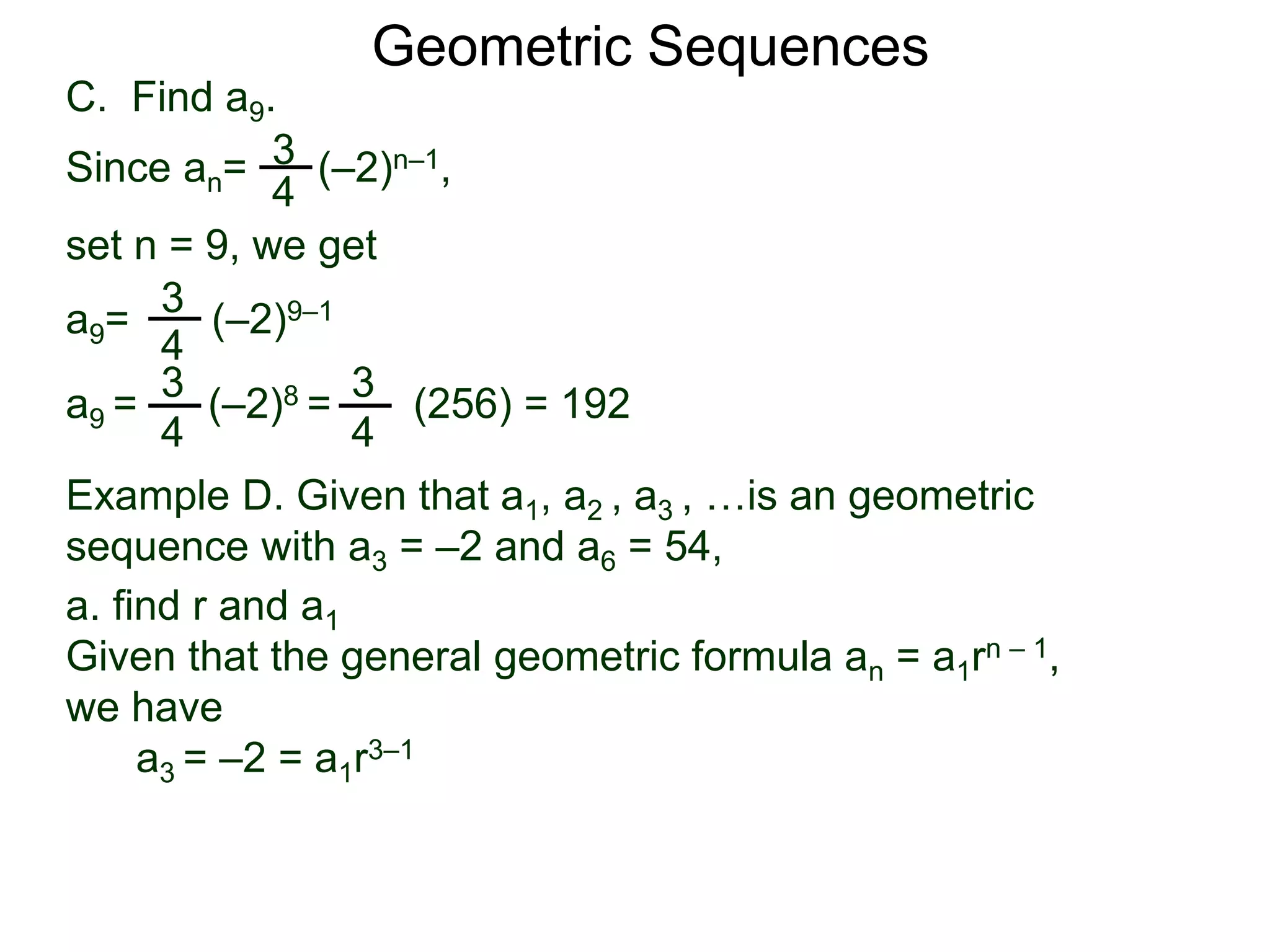 set n = 9, we get
C. Find a9.
3
4
a9= (–2)9–1
a9 = (–2)8 = (256) = 192
3
4
Geometric Sequences
3
4
Since an= (–2)n–1,
3
4
Example D. Given that a1, a2 , a3 , …is an geometric
sequence with a3 = –2 and a6 = 54,
a. find r and a1
Given that the general geometric formula an = a1rn – 1,
we have
a3 = –2 = a1r3–1
 