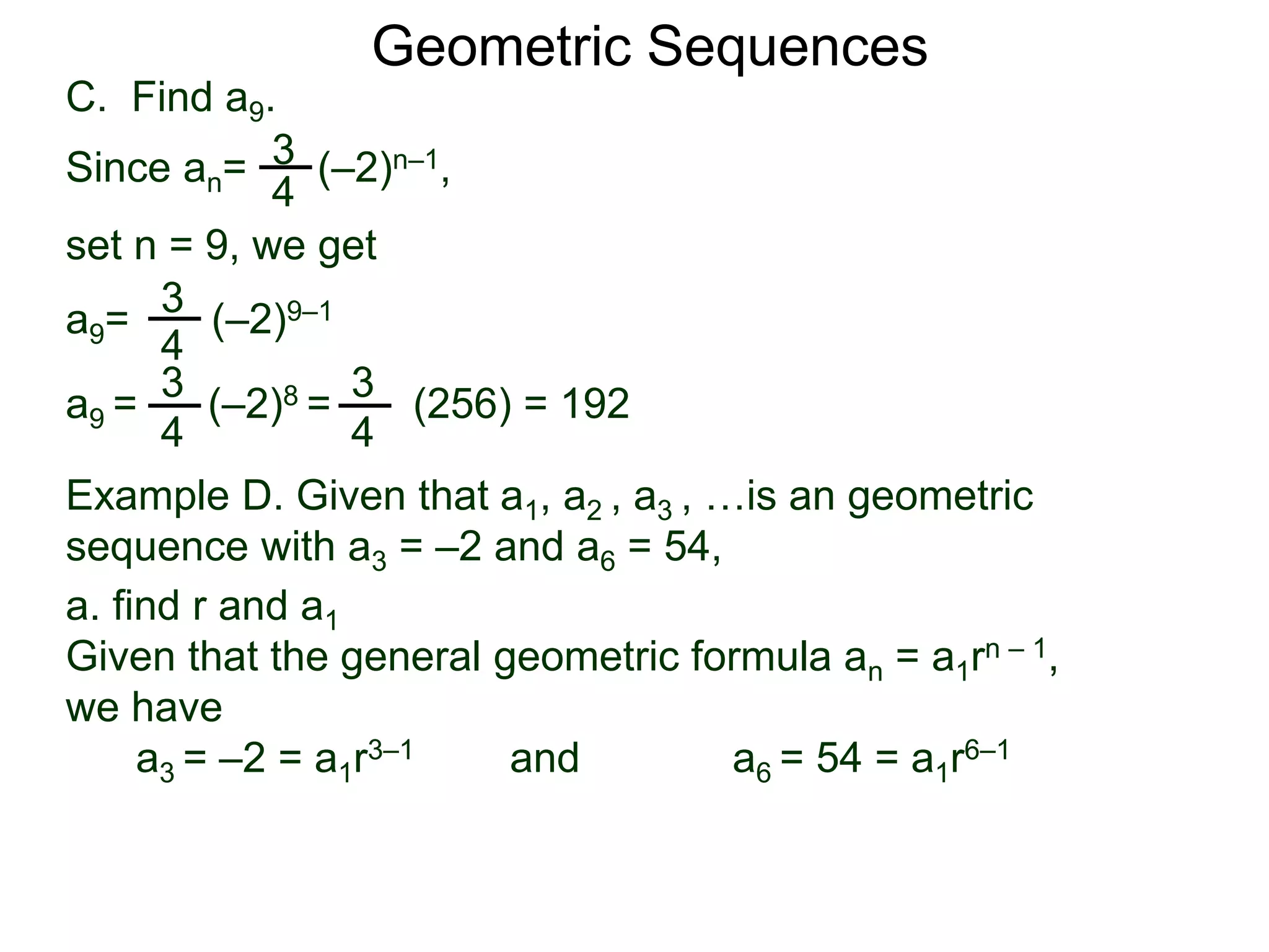 set n = 9, we get
C. Find a9.
3
4
a9= (–2)9–1
a9 = (–2)8 = (256) = 192
3
4
Geometric Sequences
3
4
Since an= (–2)n–1,
3
4
Example D. Given that a1, a2 , a3 , …is an geometric
sequence with a3 = –2 and a6 = 54,
a. find r and a1
Given that the general geometric formula an = a1rn – 1,
we have
a3 = –2 = a1r3–1 and a6 = 54 = a1r6–1
 