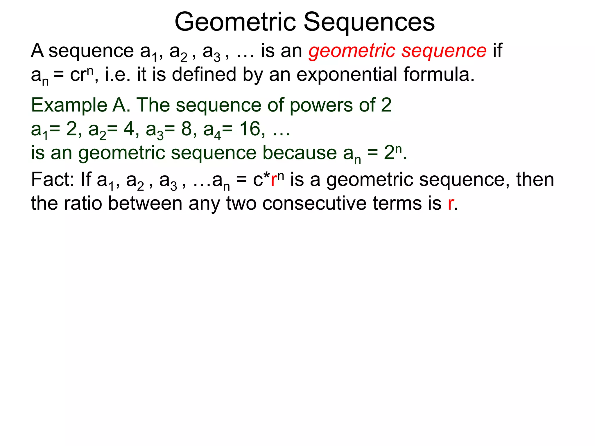 Example A. The sequence of powers of 2
a1= 2, a2= 4, a3= 8, a4= 16, …
is an geometric sequence because an = 2n.
Fact: If a1, a2 , a3 , …an = c*rn is a geometric sequence, then
the ratio between any two consecutive terms is r.
A sequence a1, a2 , a3 , … is an geometric sequence if
an = crn, i.e. it is defined by an exponential formula.
Geometric Sequences
 