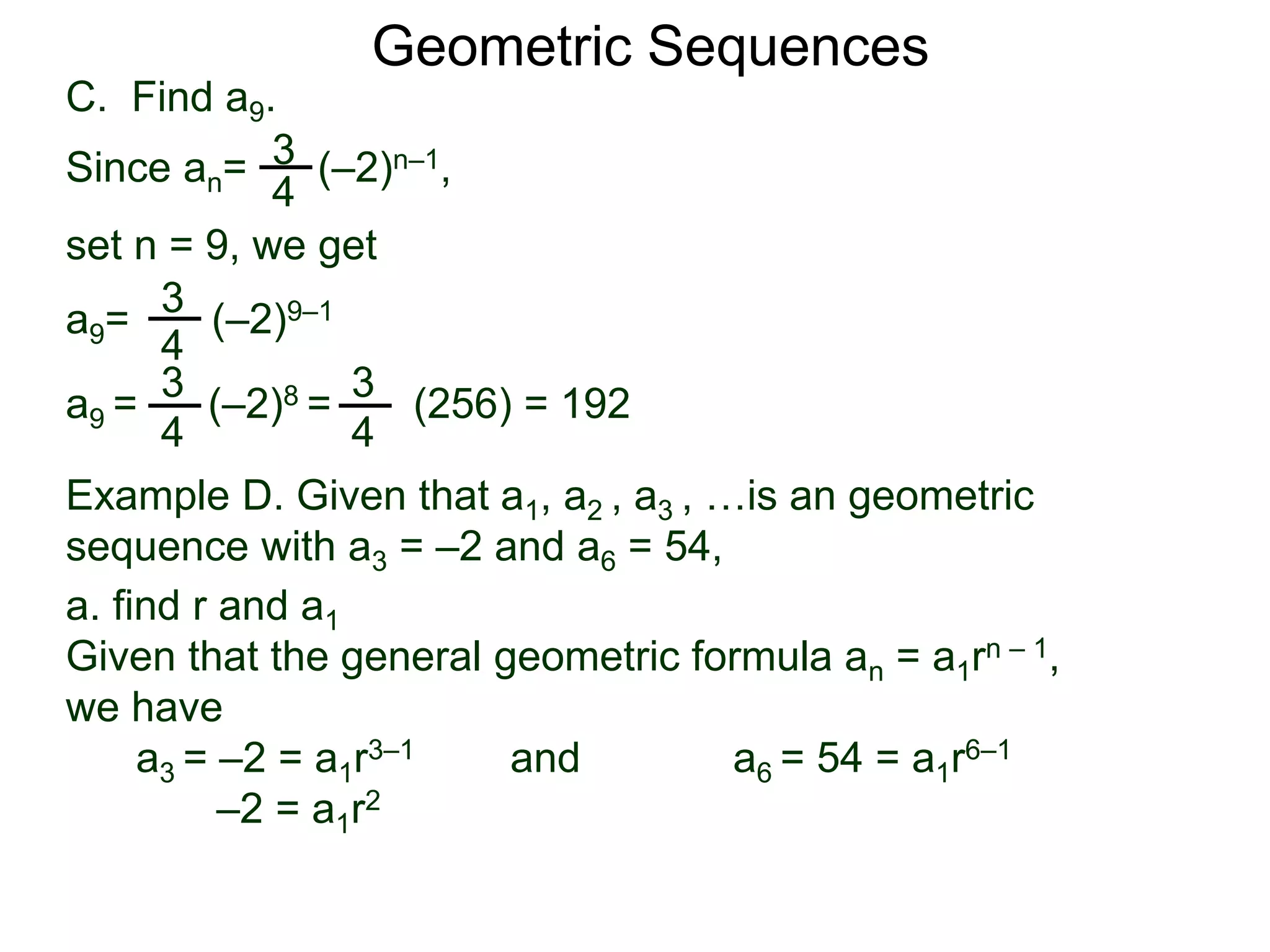 set n = 9, we get
C. Find a9.
3
4
a9= (–2)9–1
a9 = (–2)8 = (256) = 192
3
4
Geometric Sequences
3
4
Since an= (–2)n–1,
3
4
Example D. Given that a1, a2 , a3 , …is an geometric
sequence with a3 = –2 and a6 = 54,
a. find r and a1
Given that the general geometric formula an = a1rn – 1,
we have
a3 = –2 = a1r3–1 and a6 = 54 = a1r6–1
–2 = a1r2
 