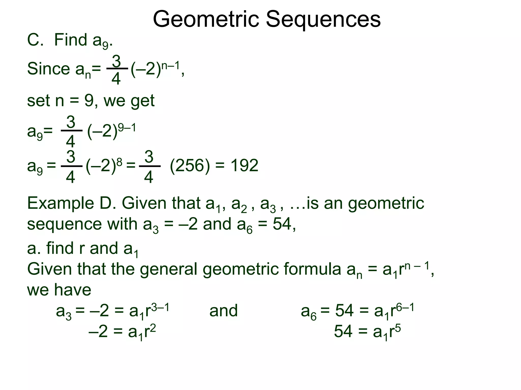 set n = 9, we get
C. Find a9.
3
4
a9= (–2)9–1
a9 = (–2)8 = (256) = 192
3
4
Geometric Sequences
3
4
Since an= (–2)n–1,
3
4
Example D. Given that a1, a2 , a3 , …is an geometric
sequence with a3 = –2 and a6 = 54,
a. find r and a1
Given that the general geometric formula an = a1rn – 1,
we have
a3 = –2 = a1r3–1 and a6 = 54 = a1r6–1
–2 = a1r2 54 = a1r5
 