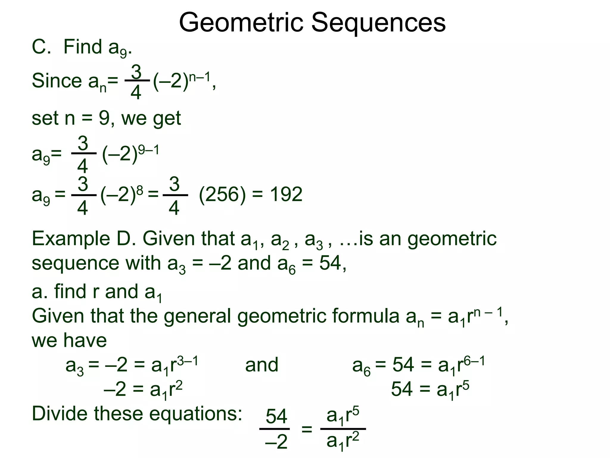 set n = 9, we get
C. Find a9.
3
4
a9= (–2)9–1
a9 = (–2)8 = (256) = 192
3
4
Geometric Sequences
3
4
Since an= (–2)n–1,
3
4
Example D. Given that a1, a2 , a3 , …is an geometric
sequence with a3 = –2 and a6 = 54,
a. find r and a1
Given that the general geometric formula an = a1rn – 1,
we have
a3 = –2 = a1r3–1 and a6 = 54 = a1r6–1
–2 = a1r2 54 = a1r5
Divide these equations: 54
–2
=
a1r5
a1r2
 
