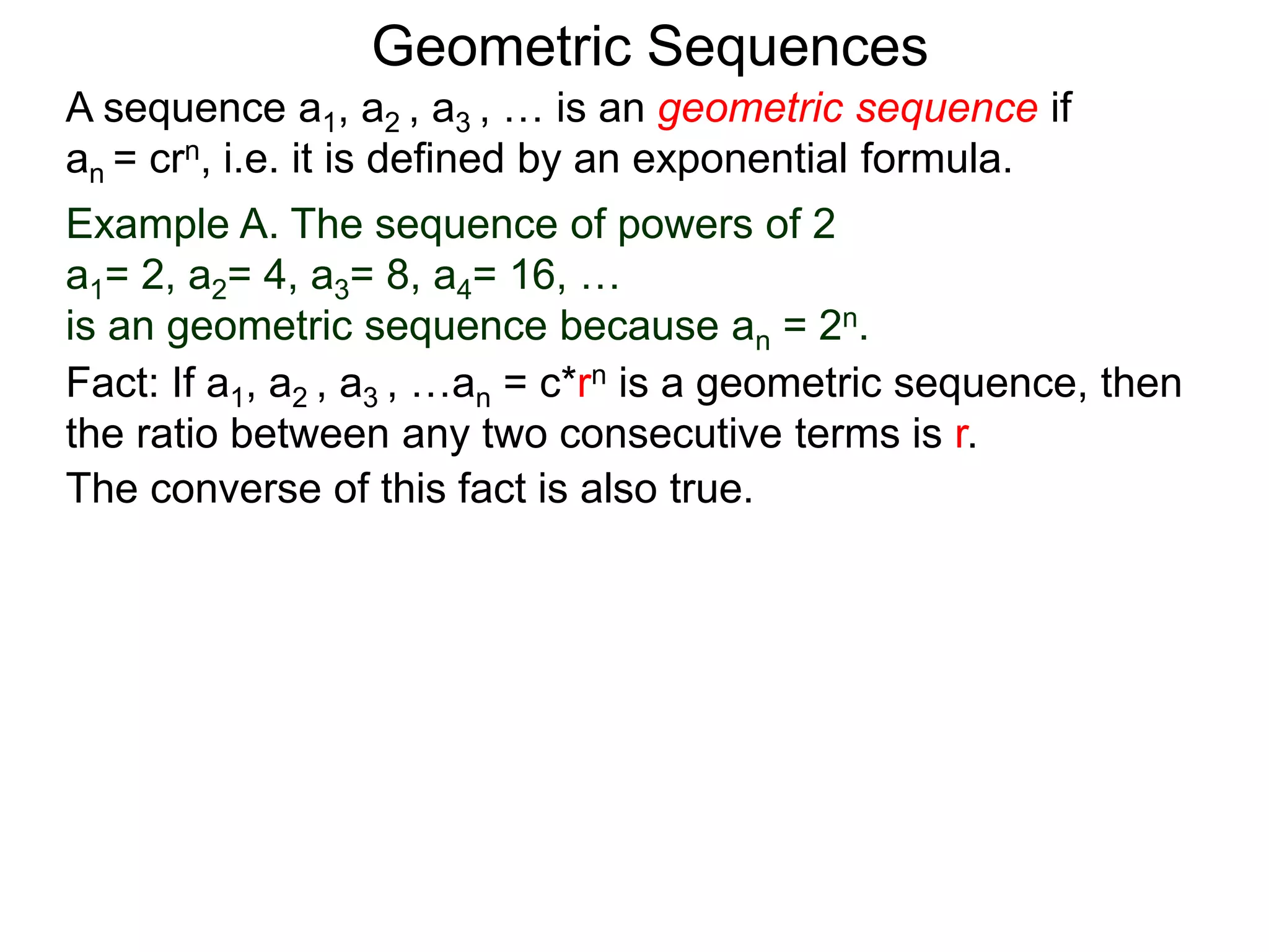 Example A. The sequence of powers of 2
a1= 2, a2= 4, a3= 8, a4= 16, …
is an geometric sequence because an = 2n.
A sequence a1, a2 , a3 , … is an geometric sequence if
an = crn, i.e. it is defined by an exponential formula.
Geometric Sequences
The converse of this fact is also true.
Fact: If a1, a2 , a3 , …an = c*rn is a geometric sequence, then
the ratio between any two consecutive terms is r.
 