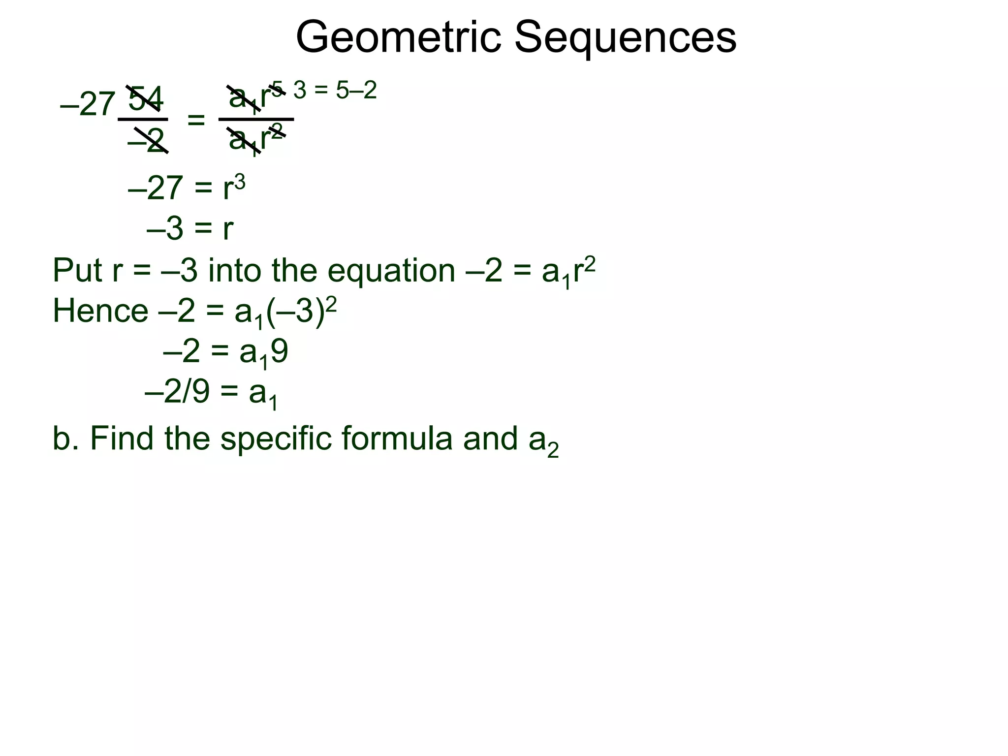 54
–2
=
a1r5
a1r2
–27
3 = 5–2
–27 = r3
–3 = r
Put r = –3 into the equation –2 = a1r2
Hence –2 = a1(–3)2
–2 = a19
–2/9 = a1
Geometric Sequences
b. Find the specific formula and a2
 