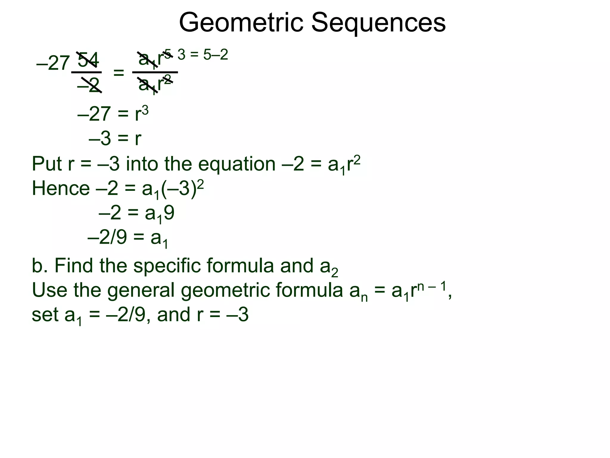 54
–2
=
a1r5
a1r2
–27
3 = 5–2
–27 = r3
–3 = r
Put r = –3 into the equation –2 = a1r2
Hence –2 = a1(–3)2
–2 = a19
–2/9 = a1
Geometric Sequences
b. Find the specific formula and a2
Use the general geometric formula an = a1rn – 1,
set a1 = –2/9, and r = –3
 