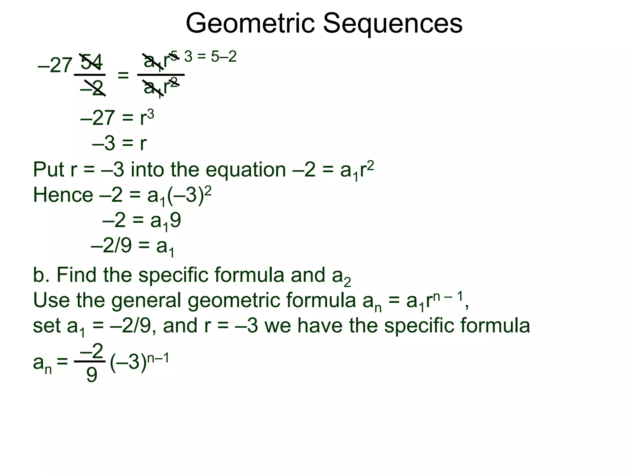 54
–2
=
a1r5
a1r2
–27
3 = 5–2
–27 = r3
–3 = r
Put r = –3 into the equation –2 = a1r2
Hence –2 = a1(–3)2
–2 = a19
–2/9 = a1
Geometric Sequences
b. Find the specific formula and a2
Use the general geometric formula an = a1rn – 1,
set a1 = –2/9, and r = –3 we have the specific formula
–2
9
an = (–3)n–1
 